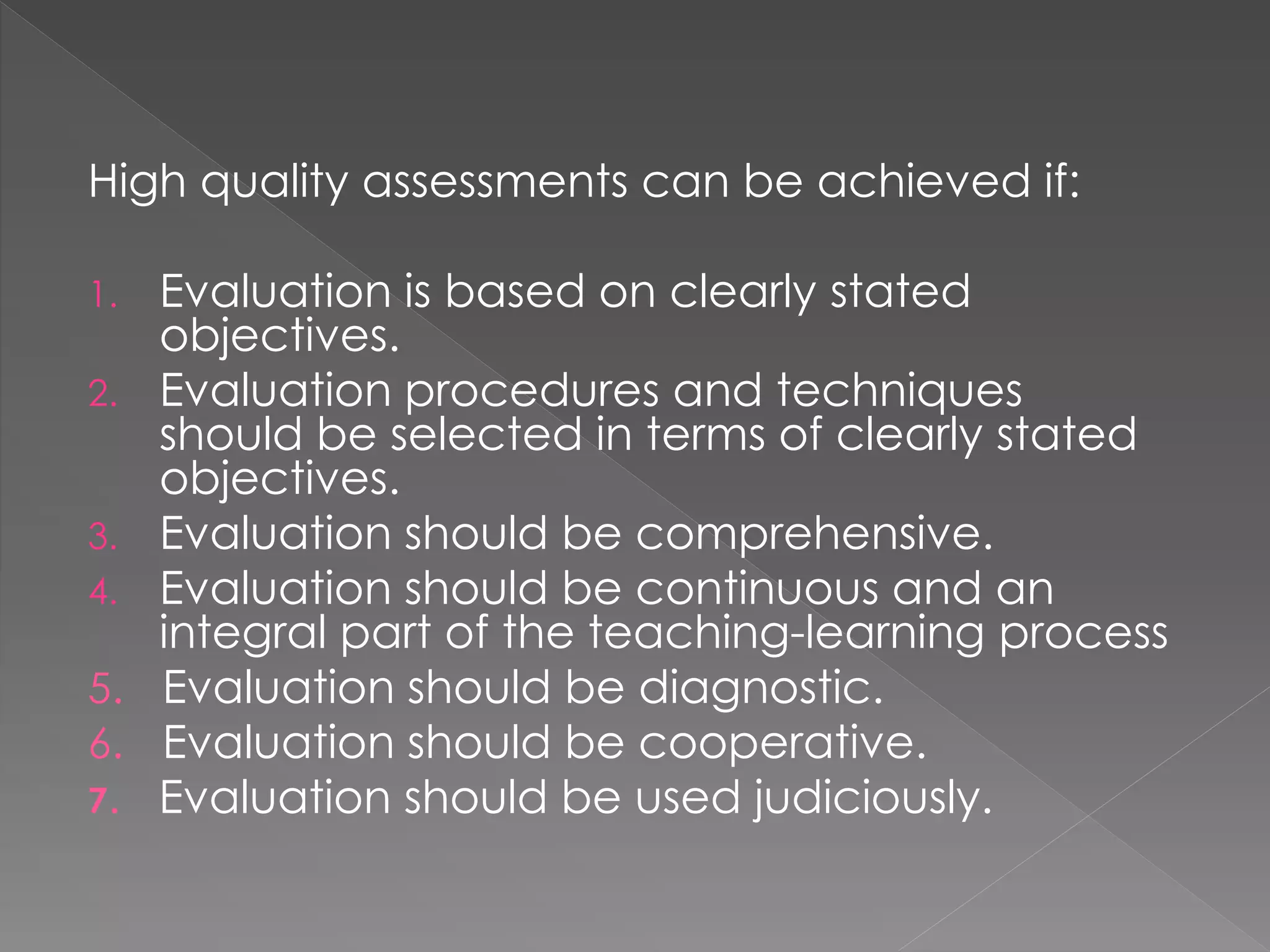 High quality assessments can be achieved if:
1. Evaluation is based on clearly stated
objectives.
2. Evaluation procedures and techniques
should be selected in terms of clearly stated
objectives.
3. Evaluation should be comprehensive.
4. Evaluation should be continuous and an
integral part of the teaching-learning process
5. Evaluation should be diagnostic.
6. Evaluation should be cooperative.
7. Evaluation should be used judiciously.
 