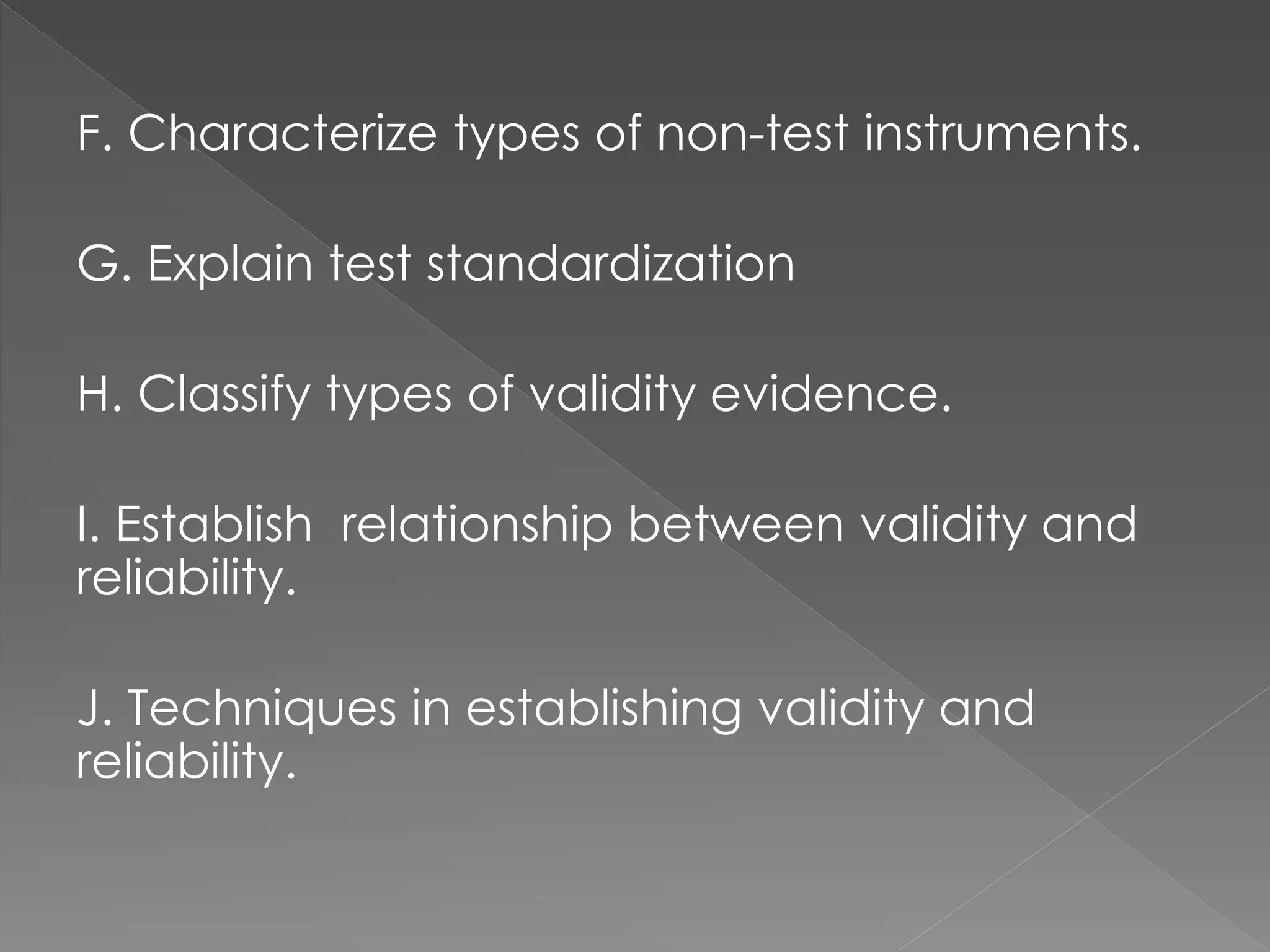 F. Characterize types of non-test instruments.
G. Explain test standardization
H. Classify types of validity evidence.
I. Establish relationship between validity and
reliability.
J. Techniques in establishing validity and
reliability.
 