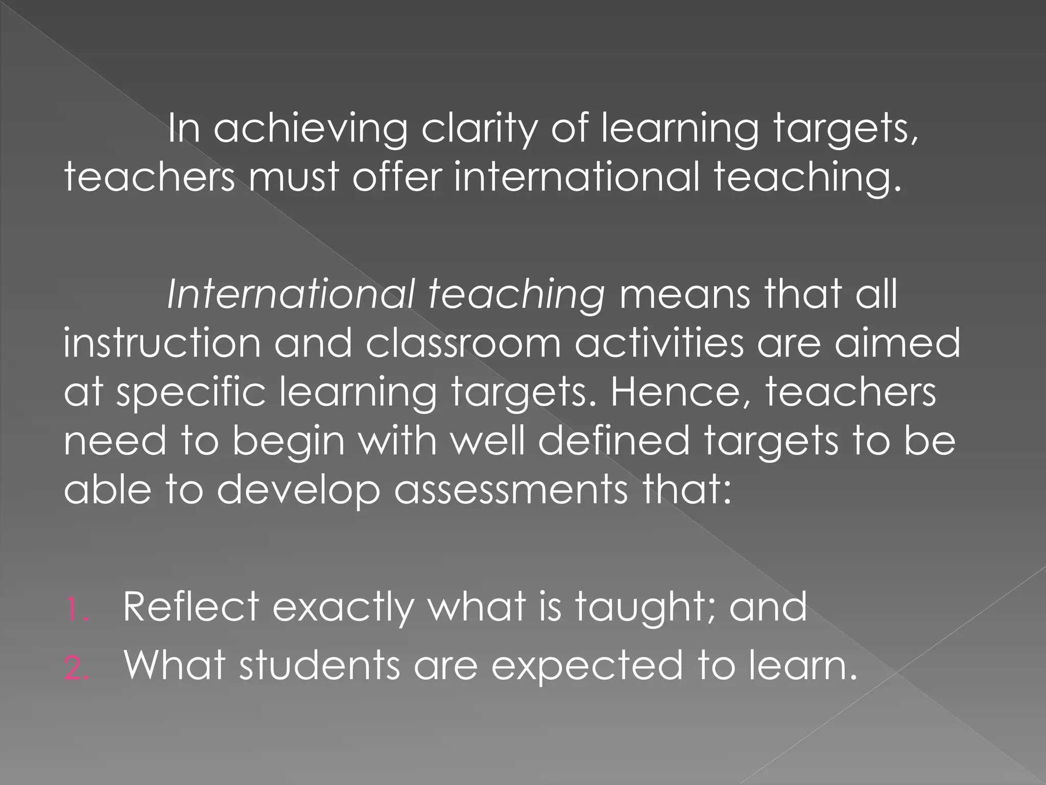 In achieving clarity of learning targets,
teachers must offer international teaching.
International teaching means that all
instruction and classroom activities are aimed
at specific learning targets. Hence, teachers
need to begin with well defined targets to be
able to develop assessments that:
1. Reflect exactly what is taught; and
2. What students are expected to learn.
 