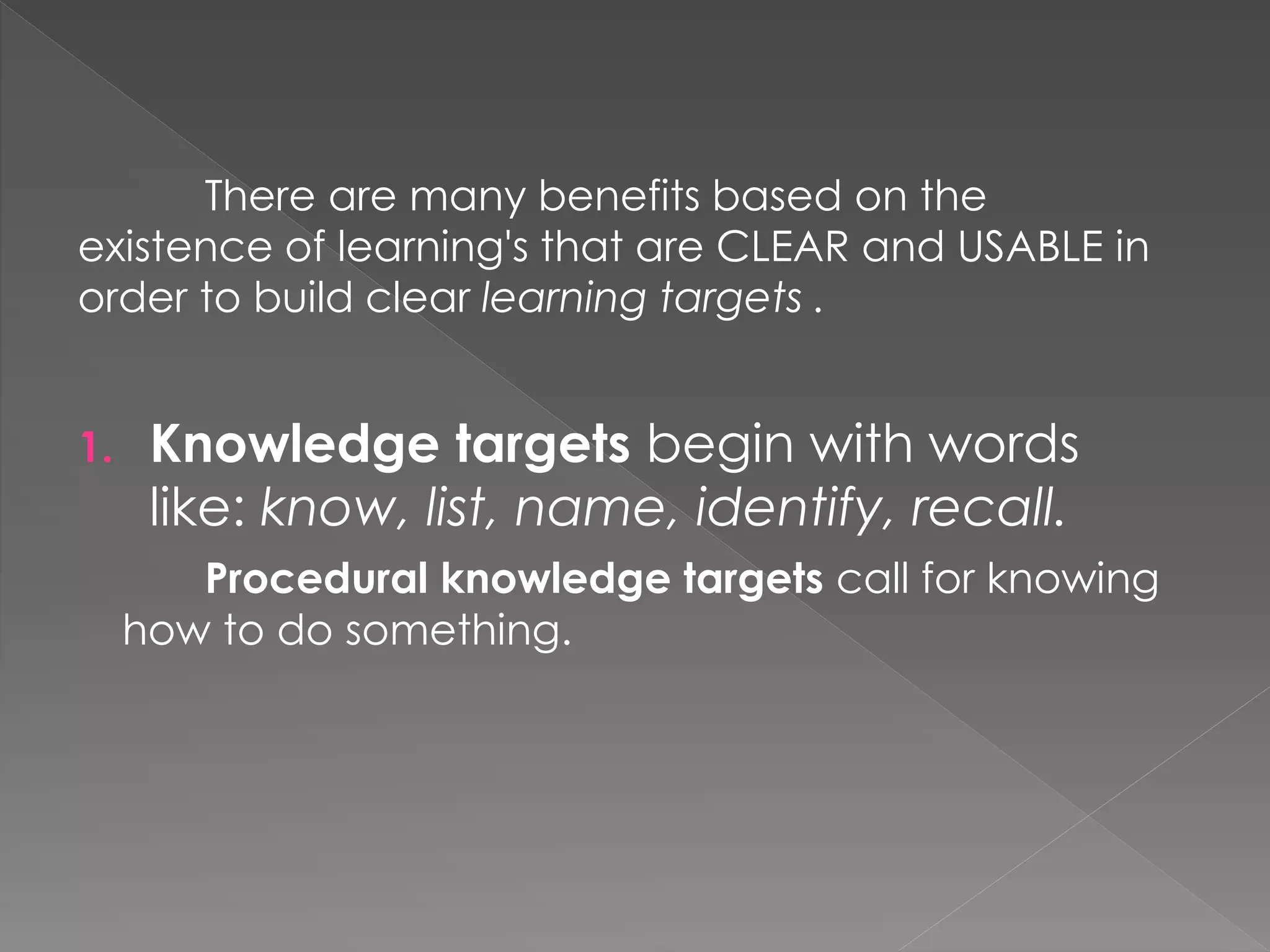 There are many benefits based on the
existence of learning's that are CLEAR and USABLE in
order to build clear learning targets .
1. Knowledge targets begin with words
like: know, list, name, identify, recall.
Procedural knowledge targets call for knowing
how to do something.
 