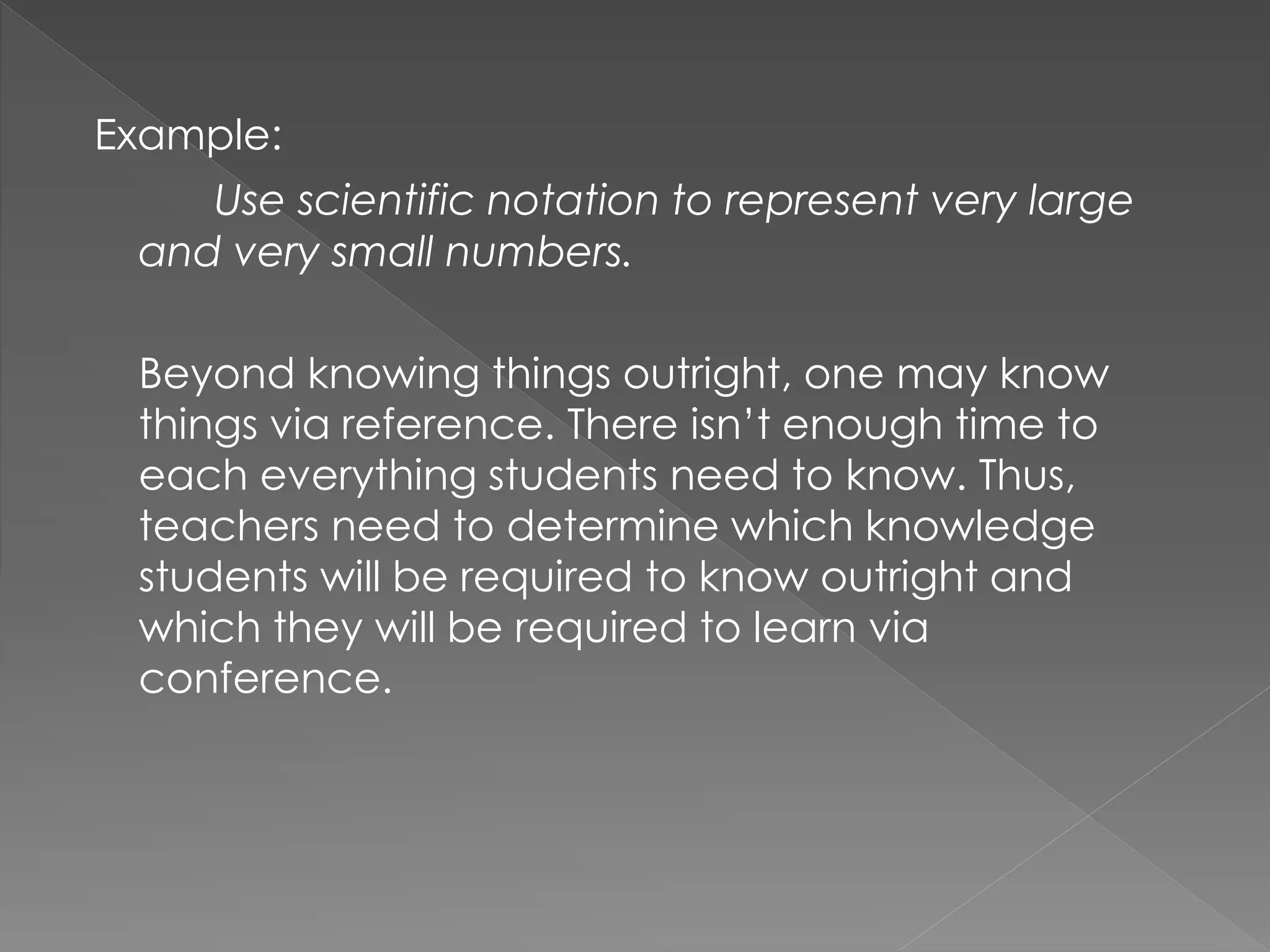 Example:
Use scientific notation to represent very large
and very small numbers.
Beyond knowing things outright, one may know
things via reference. There isn’t enough time to
each everything students need to know. Thus,
teachers need to determine which knowledge
students will be required to know outright and
which they will be required to learn via
conference.
 