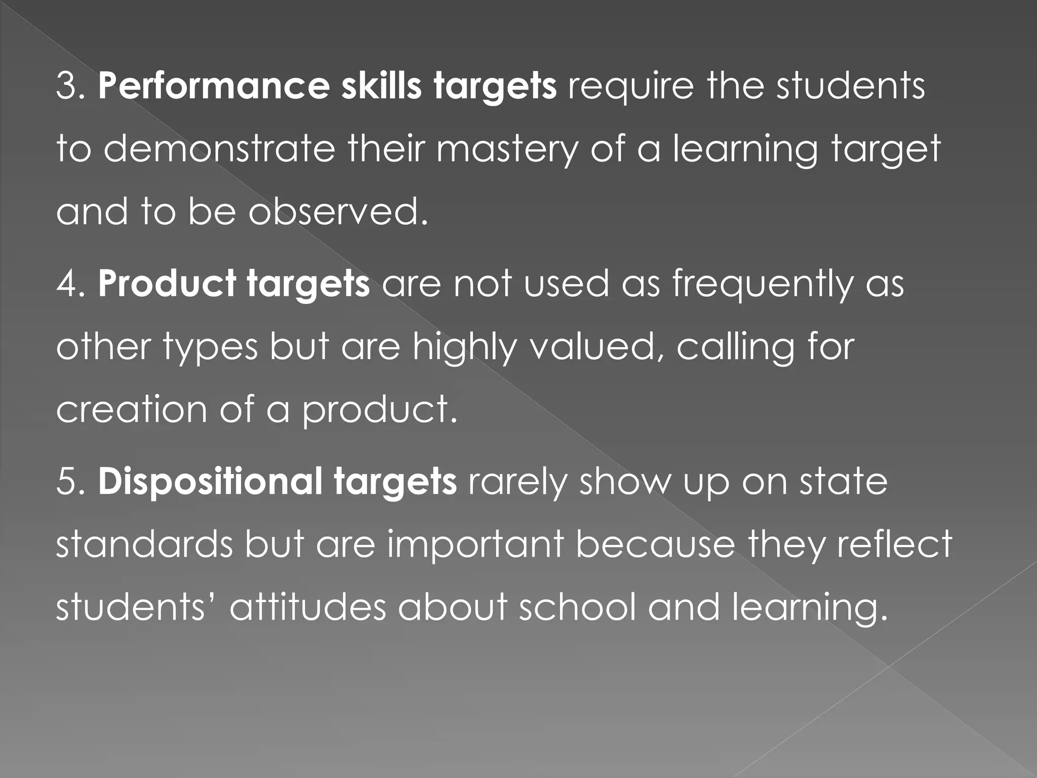 3. Performance skills targets require the students
to demonstrate their mastery of a learning target
and to be observed.
4. Product targets are not used as frequently as
other types but are highly valued, calling for
creation of a product.
5. Dispositional targets rarely show up on state
standards but are important because they reflect
students’ attitudes about school and learning.
 