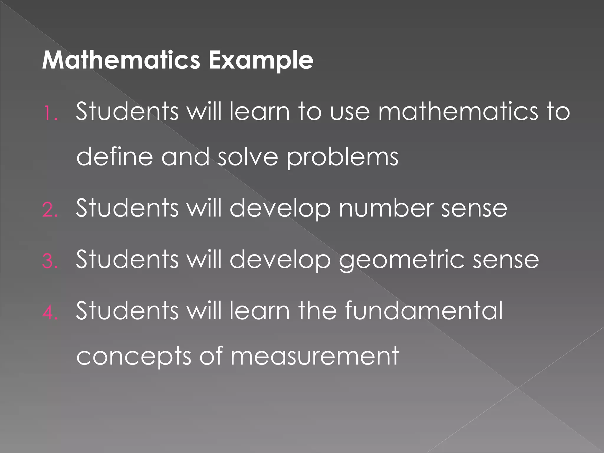 Mathematics Example
1. Students will learn to use mathematics to
define and solve problems
2. Students will develop number sense
3. Students will develop geometric sense
4. Students will learn the fundamental
concepts of measurement
 