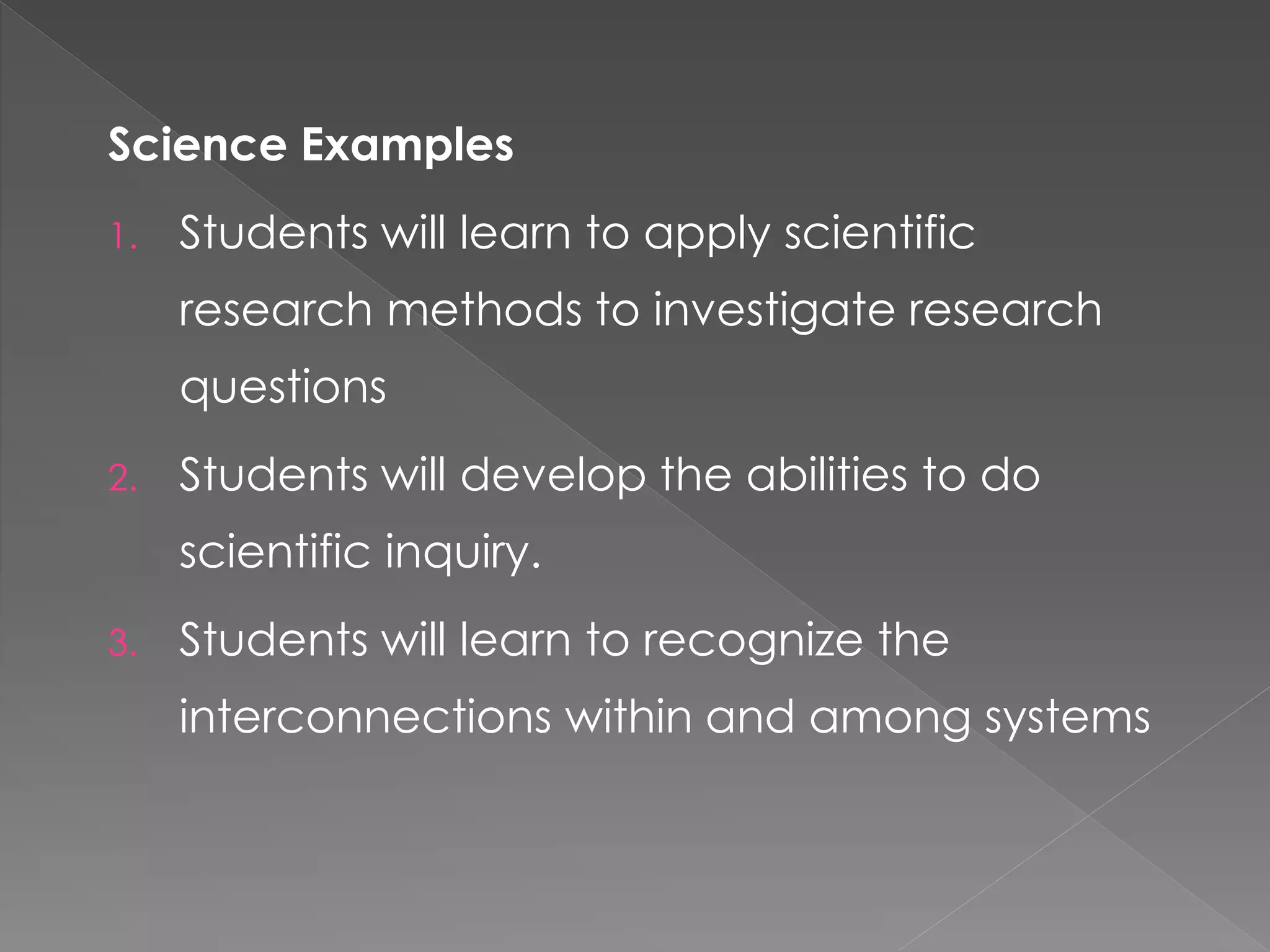 Science Examples
1. Students will learn to apply scientific
research methods to investigate research
questions
2. Students will develop the abilities to do
scientific inquiry.
3. Students will learn to recognize the
interconnections within and among systems
 