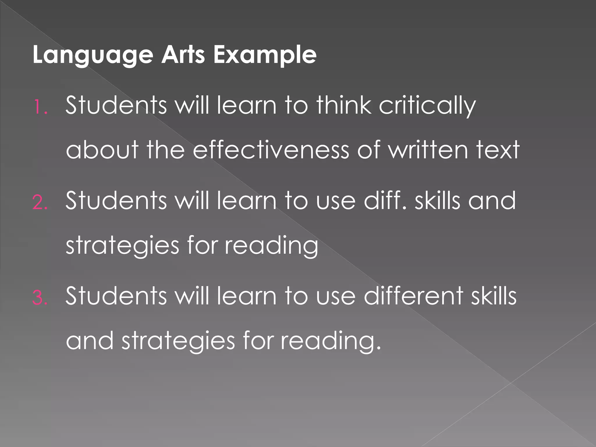 Language Arts Example
1. Students will learn to think critically
about the effectiveness of written text
2. Students will learn to use diff. skills and
strategies for reading
3. Students will learn to use different skills
and strategies for reading.
 