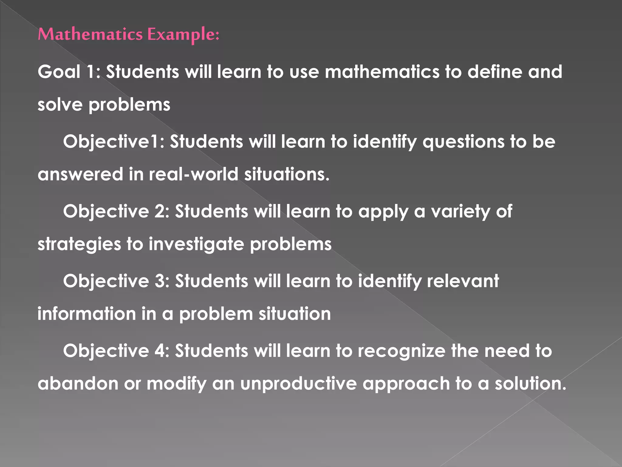 Mathematics Example:
Goal 1: Students will learn to use mathematics to define and
solve problems
Objective1: Students will learn to identify questions to be
answered in real-world situations.
Objective 2: Students will learn to apply a variety of
strategies to investigate problems
Objective 3: Students will learn to identify relevant
information in a problem situation
Objective 4: Students will learn to recognize the need to
abandon or modify an unproductive approach to a solution.
 