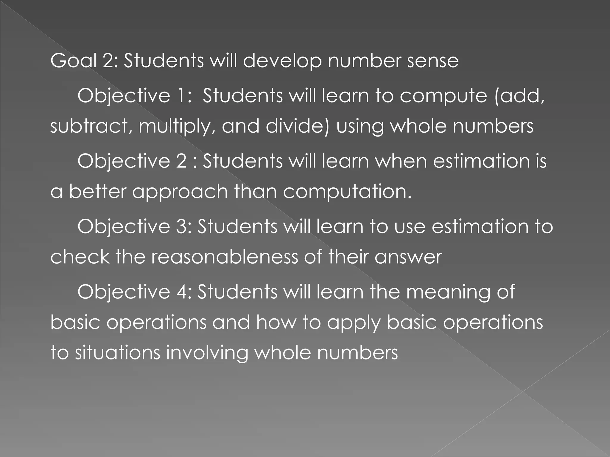 Goal 2: Students will develop number sense
Objective 1: Students will learn to compute (add,
subtract, multiply, and divide) using whole numbers
Objective 2 : Students will learn when estimation is
a better approach than computation.
Objective 3: Students will learn to use estimation to
check the reasonableness of their answer
Objective 4: Students will learn the meaning of
basic operations and how to apply basic operations
to situations involving whole numbers
 