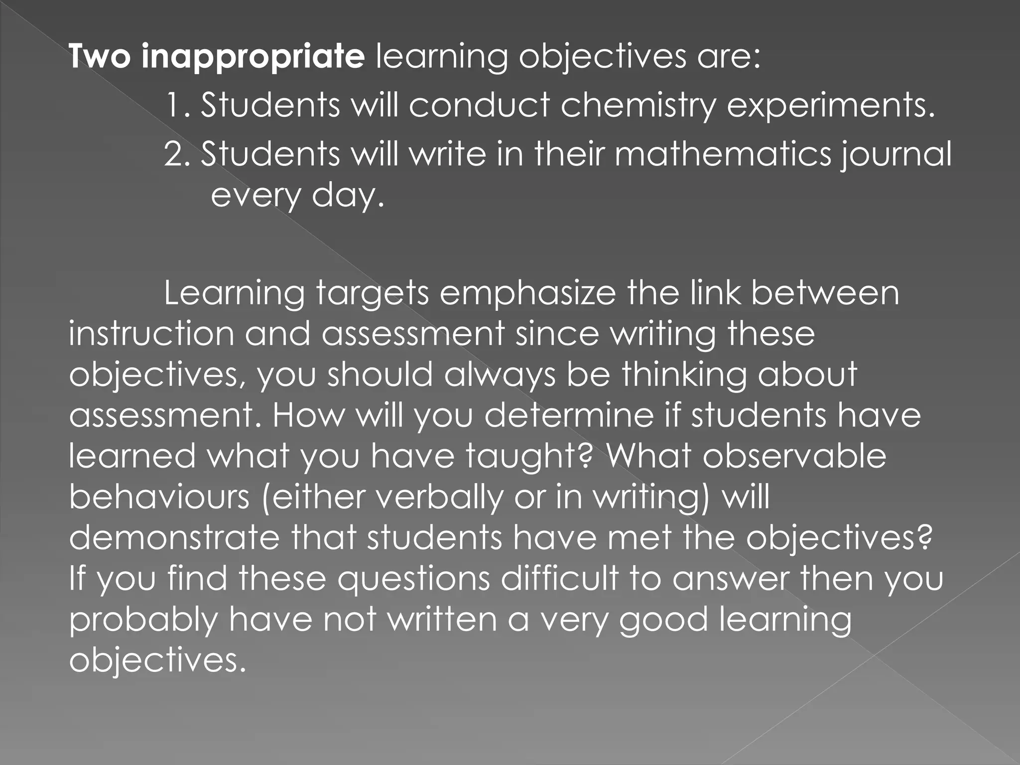 Two inappropriate learning objectives are:
1. Students will conduct chemistry experiments.
2. Students will write in their mathematics journal
every day.
Learning targets emphasize the link between
instruction and assessment since writing these
objectives, you should always be thinking about
assessment. How will you determine if students have
learned what you have taught? What observable
behaviours (either verbally or in writing) will
demonstrate that students have met the objectives?
If you find these questions difficult to answer then you
probably have not written a very good learning
objectives.
 