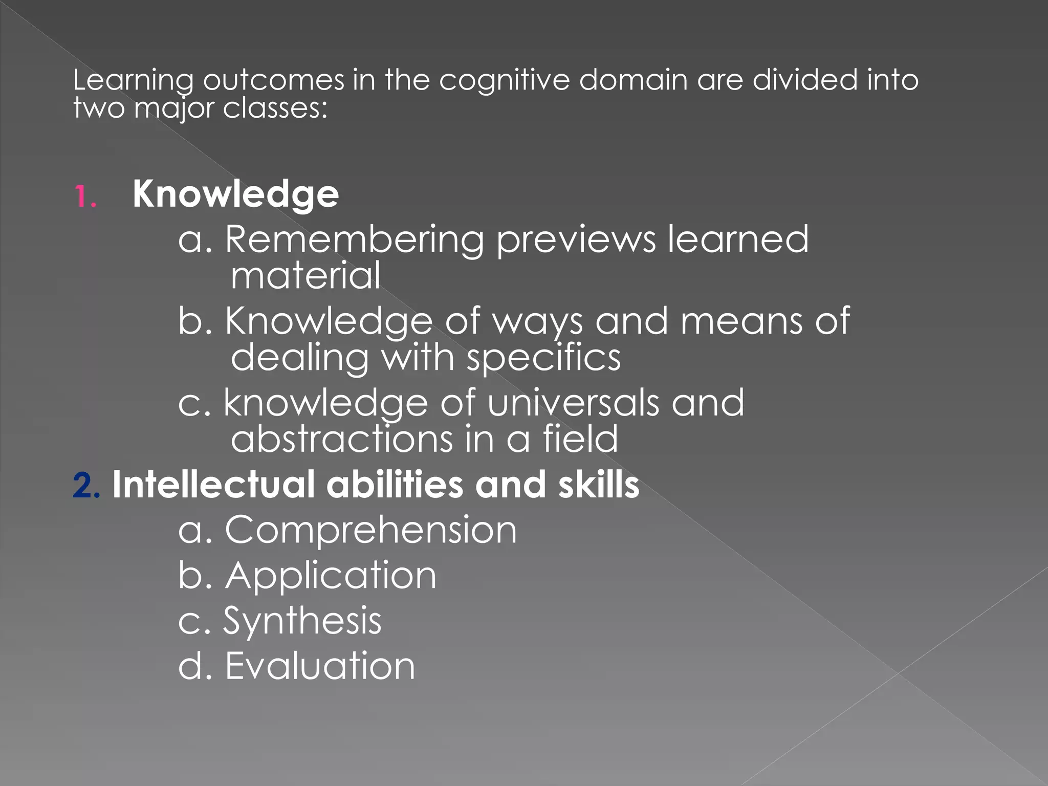 Learning outcomes in the cognitive domain are divided into
two major classes:
1. Knowledge
a. Remembering previews learned
material
b. Knowledge of ways and means of
dealing with specifics
c. knowledge of universals and
abstractions in a field
2. Intellectual abilities and skills
a. Comprehension
b. Application
c. Synthesis
d. Evaluation
 