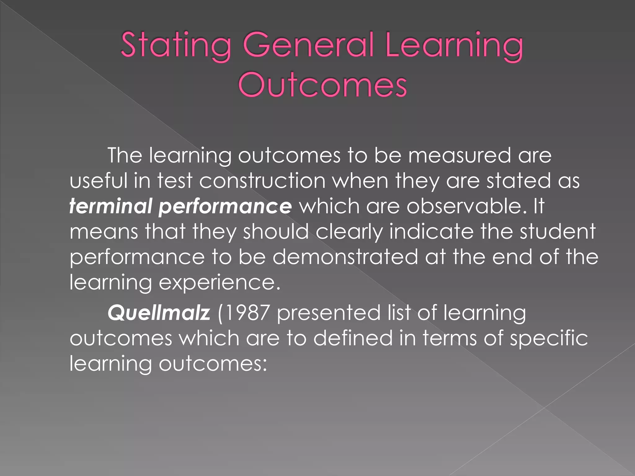 The learning outcomes to be measured are
useful in test construction when they are stated as
terminal performance which are observable. It
means that they should clearly indicate the student
performance to be demonstrated at the end of the
learning experience.
Quellmalz (1987 presented list of learning
outcomes which are to defined in terms of specific
learning outcomes:
 