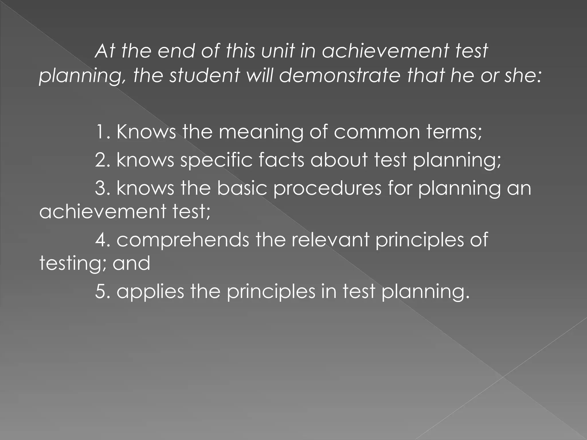 At the end of this unit in achievement test
planning, the student will demonstrate that he or she:
1. Knows the meaning of common terms;
2. knows specific facts about test planning;
3. knows the basic procedures for planning an
achievement test;
4. comprehends the relevant principles of
testing; and
5. applies the principles in test planning.
 