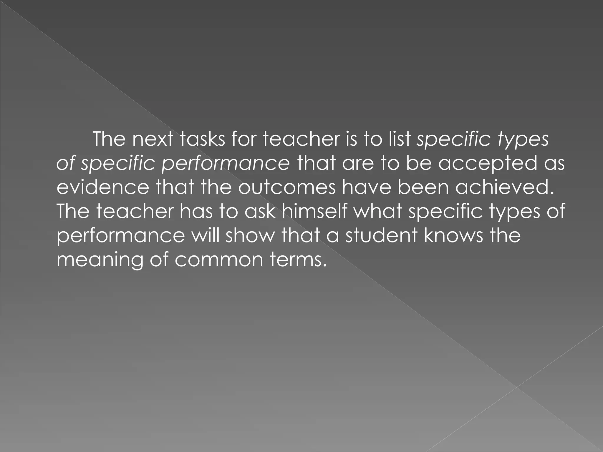 The next tasks for teacher is to list specific types
of specific performance that are to be accepted as
evidence that the outcomes have been achieved.
The teacher has to ask himself what specific types of
performance will show that a student knows the
meaning of common terms.
 