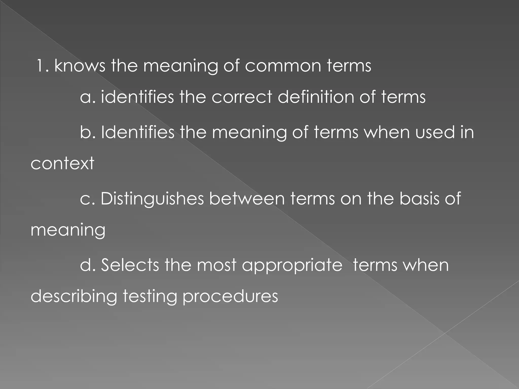1. knows the meaning of common terms
a. identifies the correct definition of terms
b. Identifies the meaning of terms when used in
context
c. Distinguishes between terms on the basis of
meaning
d. Selects the most appropriate terms when
describing testing procedures
 