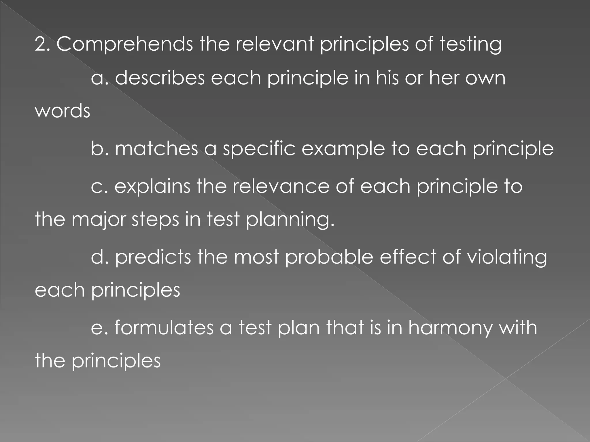 2. Comprehends the relevant principles of testing
a. describes each principle in his or her own
words
b. matches a specific example to each principle
c. explains the relevance of each principle to
the major steps in test planning.
d. predicts the most probable effect of violating
each principles
e. formulates a test plan that is in harmony with
the principles
 
