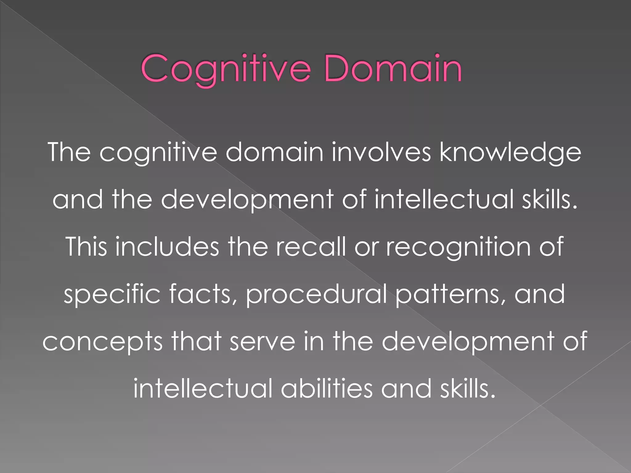 The cognitive domain involves knowledge
and the development of intellectual skills.
This includes the recall or recognition of
specific facts, procedural patterns, and
concepts that serve in the development of
intellectual abilities and skills.
 
