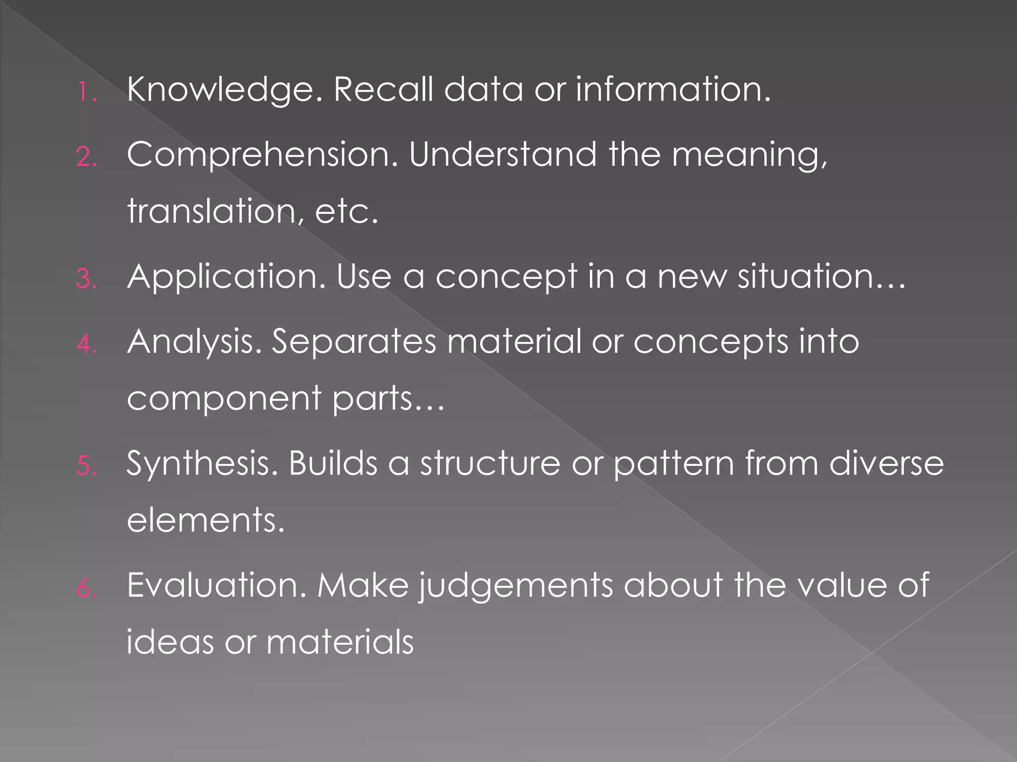 1. Knowledge. Recall data or information.
2. Comprehension. Understand the meaning,
translation, etc.
3. Application. Use a concept in a new situation…
4. Analysis. Separates material or concepts into
component parts…
5. Synthesis. Builds a structure or pattern from diverse
elements.
6. Evaluation. Make judgements about the value of
ideas or materials
 