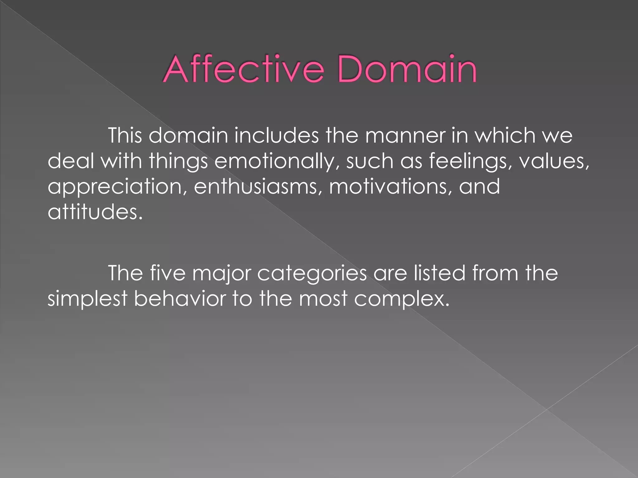 This domain includes the manner in which we
deal with things emotionally, such as feelings, values,
appreciation, enthusiasms, motivations, and
attitudes.
The five major categories are listed from the
simplest behavior to the most complex.
 