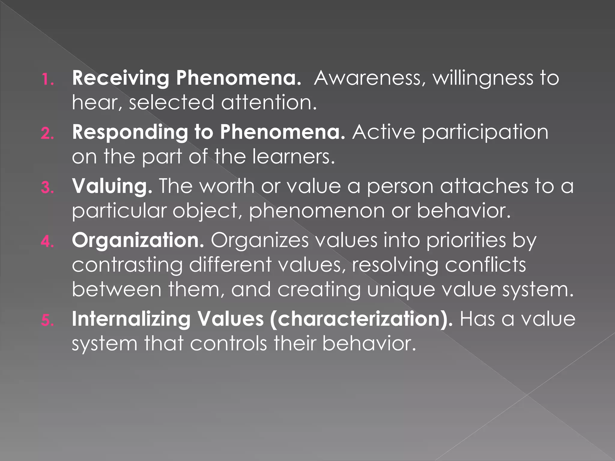 1. Receiving Phenomena. Awareness, willingness to
hear, selected attention.
2. Responding to Phenomena. Active participation
on the part of the learners.
3. Valuing. The worth or value a person attaches to a
particular object, phenomenon or behavior.
4. Organization. Organizes values into priorities by
contrasting different values, resolving conflicts
between them, and creating unique value system.
5. Internalizing Values (characterization). Has a value
system that controls their behavior.
 