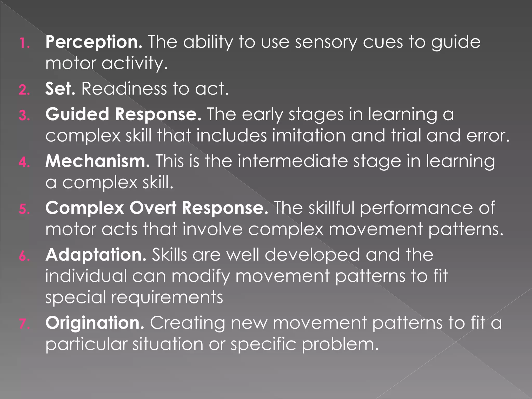 1. Perception. The ability to use sensory cues to guide
motor activity.
2. Set. Readiness to act.
3. Guided Response. The early stages in learning a
complex skill that includes imitation and trial and error.
4. Mechanism. This is the intermediate stage in learning
a complex skill.
5. Complex Overt Response. The skillful performance of
motor acts that involve complex movement patterns.
6. Adaptation. Skills are well developed and the
individual can modify movement patterns to fit
special requirements
7. Origination. Creating new movement patterns to fit a
particular situation or specific problem.
 