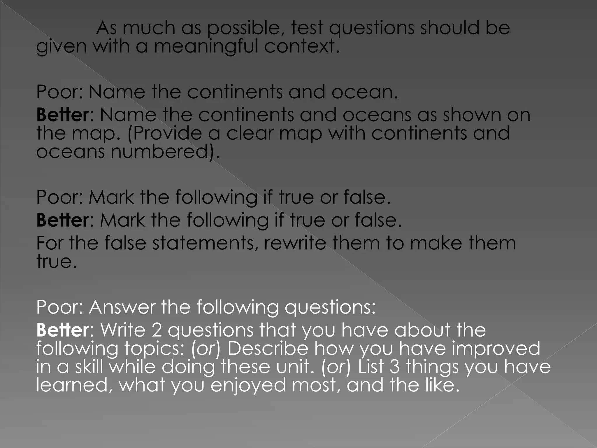 As much as possible, test questions should be
given with a meaningful context.
Poor: Name the continents and ocean.
Better: Name the continents and oceans as shown on
the map. (Provide a clear map with continents and
oceans numbered).
Poor: Mark the following if true or false.
Better: Mark the following if true or false.
For the false statements, rewrite them to make them
true.
Poor: Answer the following questions:
Better: Write 2 questions that you have about the
following topics: (or) Describe how you have improved
in a skill while doing these unit. (or) List 3 things you have
learned, what you enjoyed most, and the like.
 