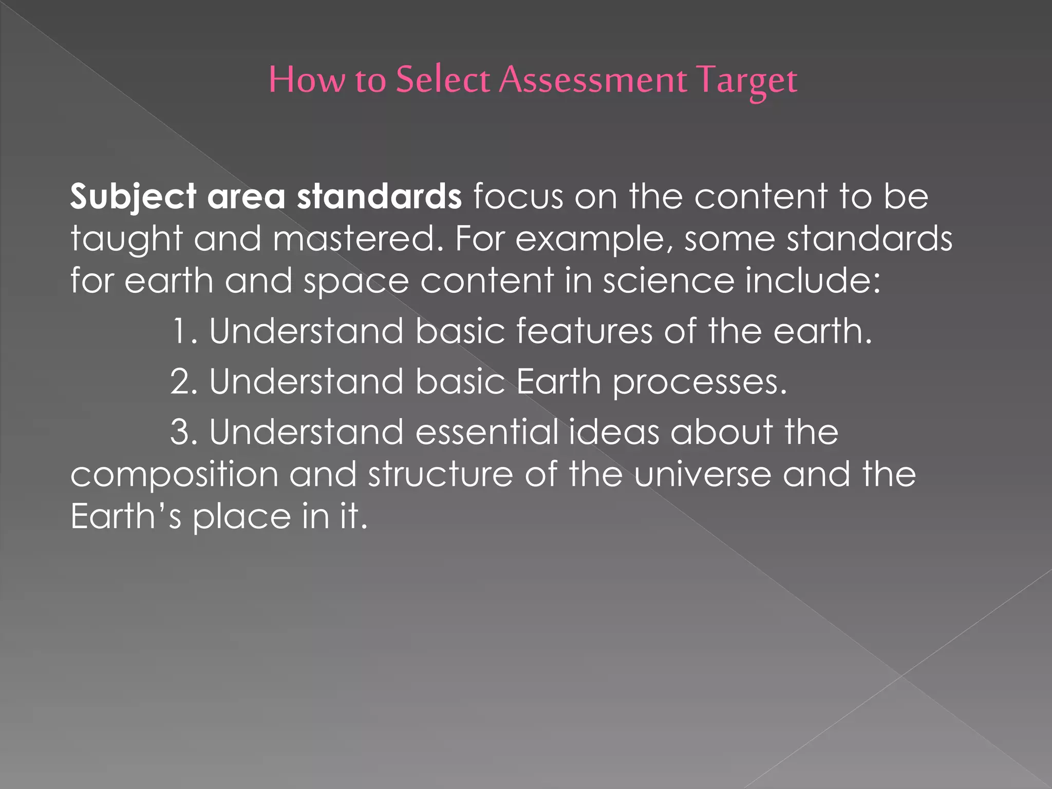 How toSelect Assessment Target
Subject area standards focus on the content to be
taught and mastered. For example, some standards
for earth and space content in science include:
1. Understand basic features of the earth.
2. Understand basic Earth processes.
3. Understand essential ideas about the
composition and structure of the universe and the
Earth’s place in it.
 
