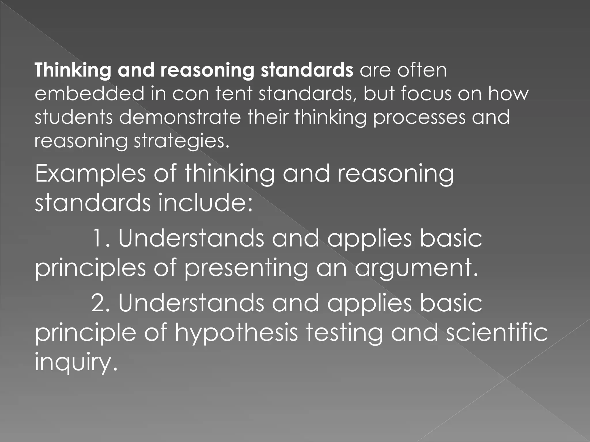 Thinking and reasoning standards are often
embedded in con tent standards, but focus on how
students demonstrate their thinking processes and
reasoning strategies.
Examples of thinking and reasoning
standards include:
1. Understands and applies basic
principles of presenting an argument.
2. Understands and applies basic
principle of hypothesis testing and scientific
inquiry.
 