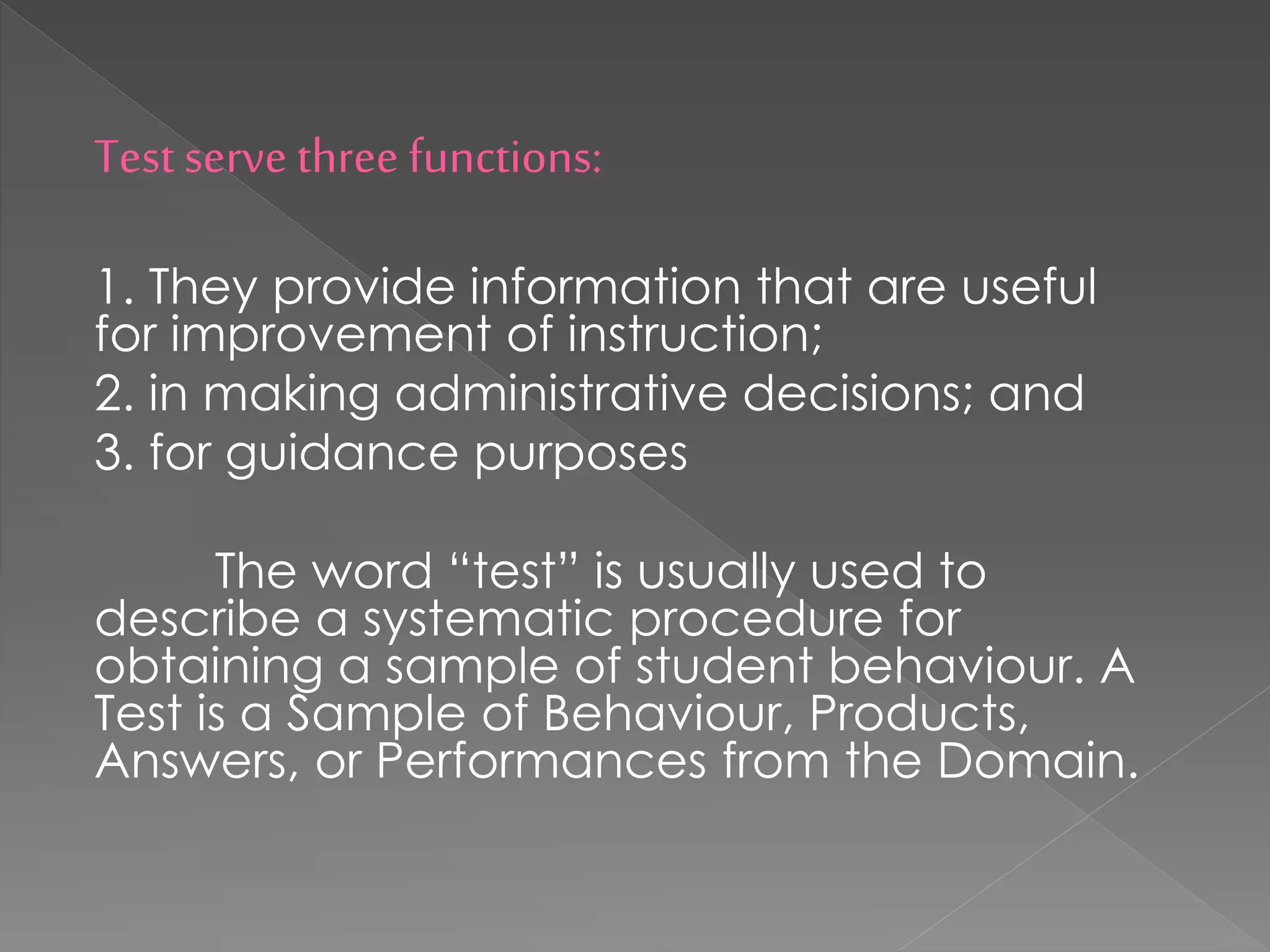 Test serve three functions:
1. They provide information that are useful
for improvement of instruction;
2. in making administrative decisions; and
3. for guidance purposes
The word “test” is usually used to
describe a systematic procedure for
obtaining a sample of student behaviour. A
Test is a Sample of Behaviour, Products,
Answers, or Performances from the Domain.
 