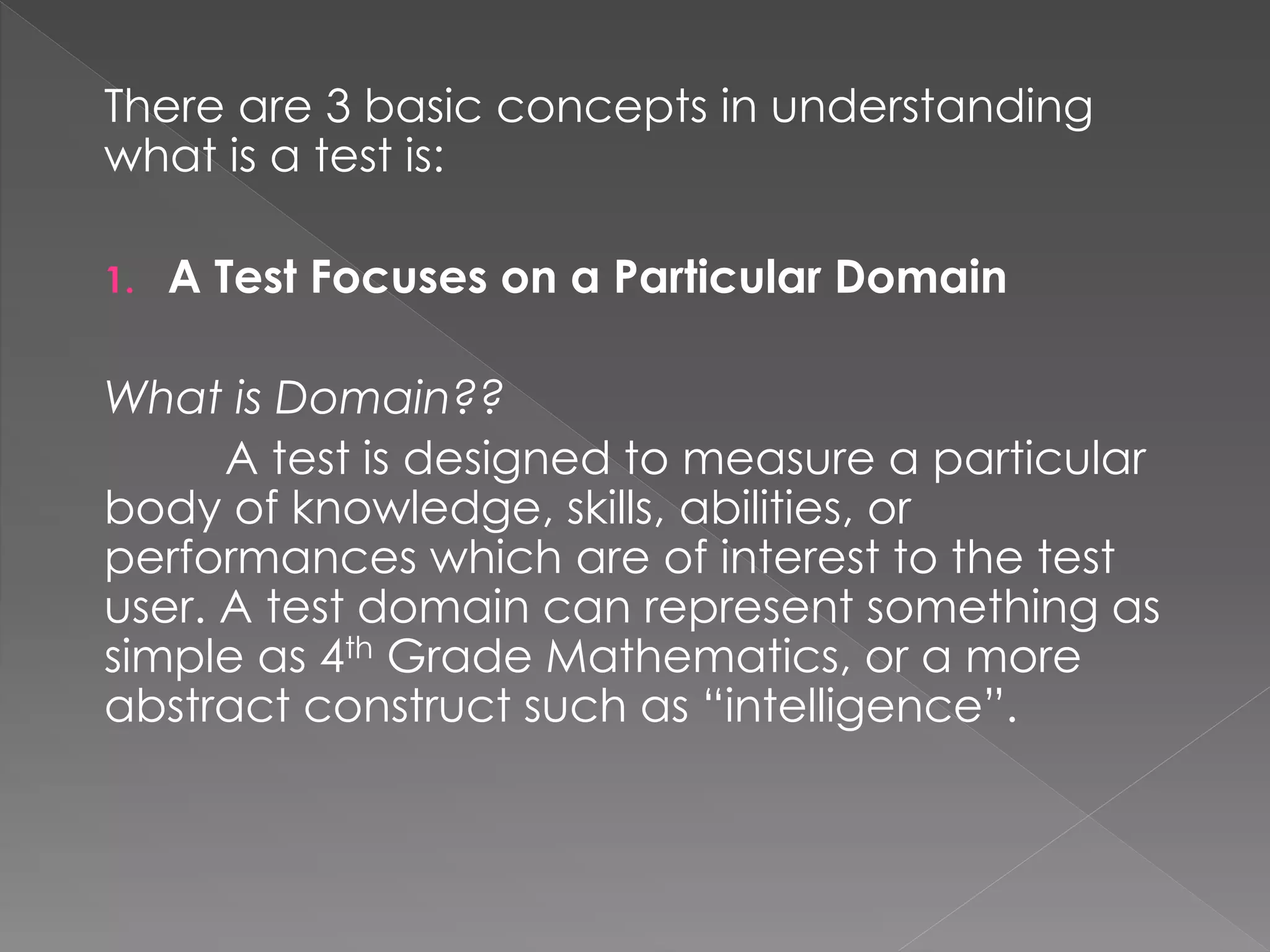 There are 3 basic concepts in understanding
what is a test is:
1. A Test Focuses on a Particular Domain
What is Domain??
A test is designed to measure a particular
body of knowledge, skills, abilities, or
performances which are of interest to the test
user. A test domain can represent something as
simple as 4th Grade Mathematics, or a more
abstract construct such as “intelligence”.
 