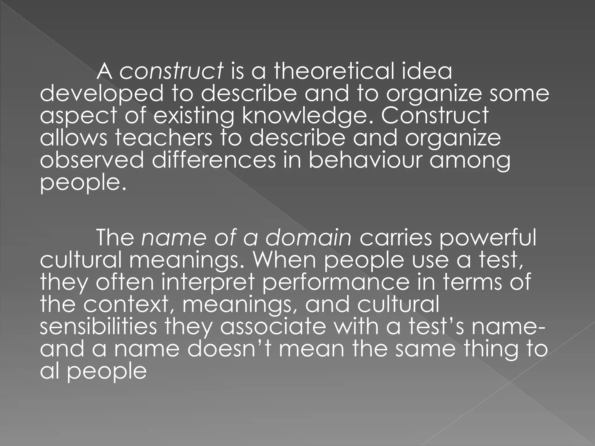 A construct is a theoretical idea
developed to describe and to organize some
aspect of existing knowledge. Construct
allows teachers to describe and organize
observed differences in behaviour among
people.
The name of a domain carries powerful
cultural meanings. When people use a test,
they often interpret performance in terms of
the context, meanings, and cultural
sensibilities they associate with a test’s name-
and a name doesn’t mean the same thing to
al people
 