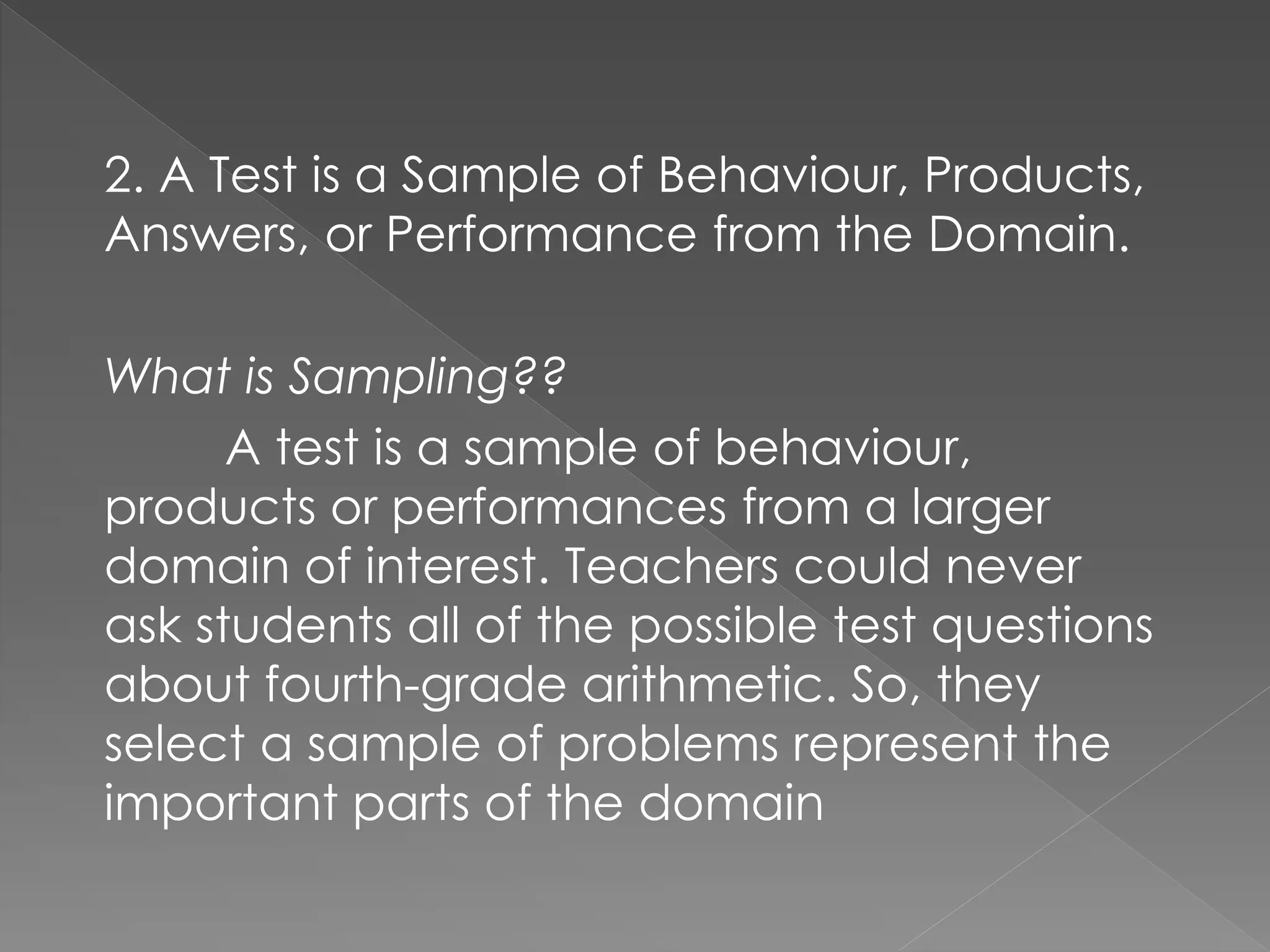 2. A Test is a Sample of Behaviour, Products,
Answers, or Performance from the Domain.
What is Sampling??
A test is a sample of behaviour,
products or performances from a larger
domain of interest. Teachers could never
ask students all of the possible test questions
about fourth-grade arithmetic. So, they
select a sample of problems represent the
important parts of the domain
 