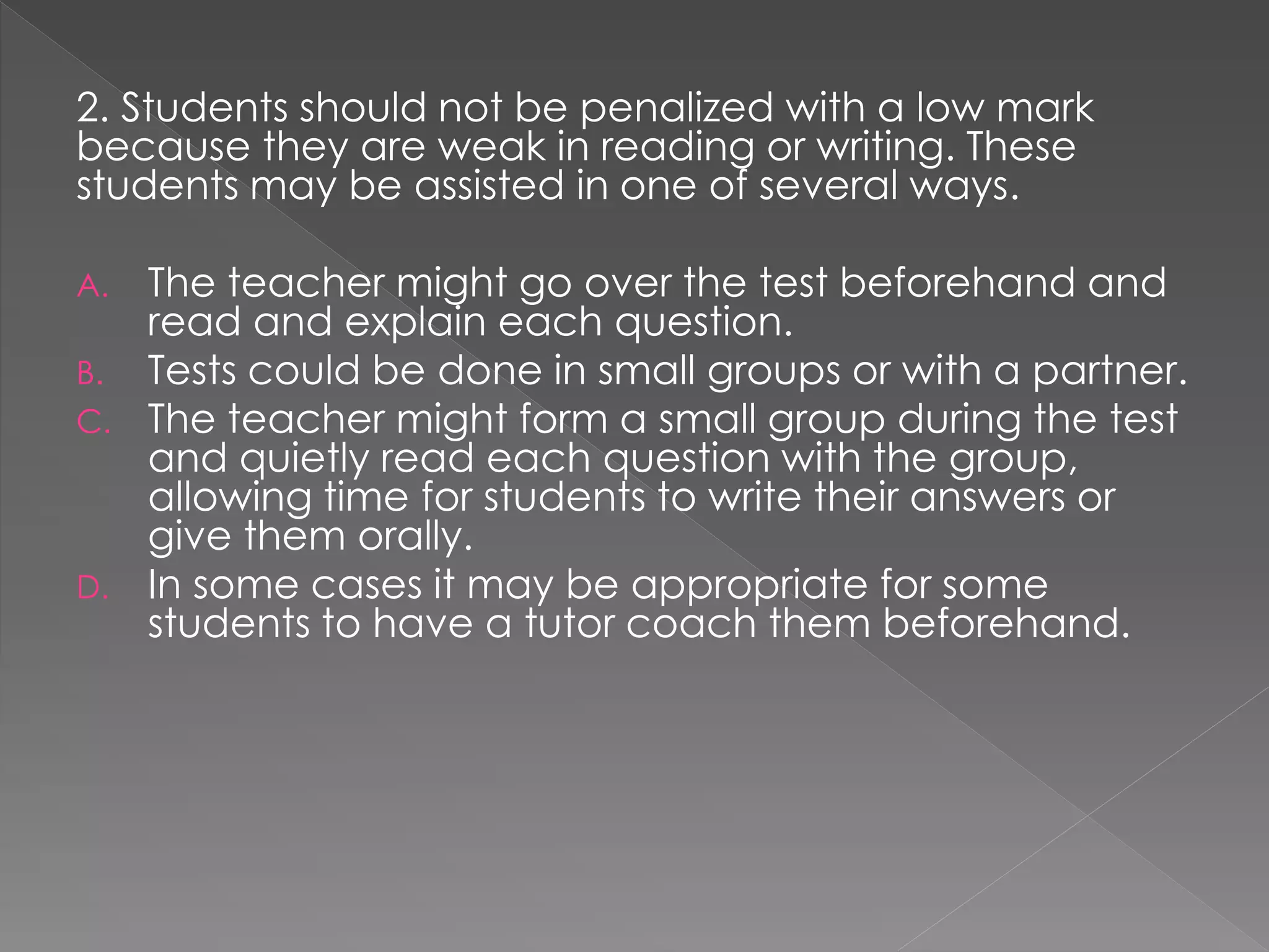 2. Students should not be penalized with a low mark
because they are weak in reading or writing. These
students may be assisted in one of several ways.
A. The teacher might go over the test beforehand and
read and explain each question.
B. Tests could be done in small groups or with a partner.
C. The teacher might form a small group during the test
and quietly read each question with the group,
allowing time for students to write their answers or
give them orally.
D. In some cases it may be appropriate for some
students to have a tutor coach them beforehand.
 