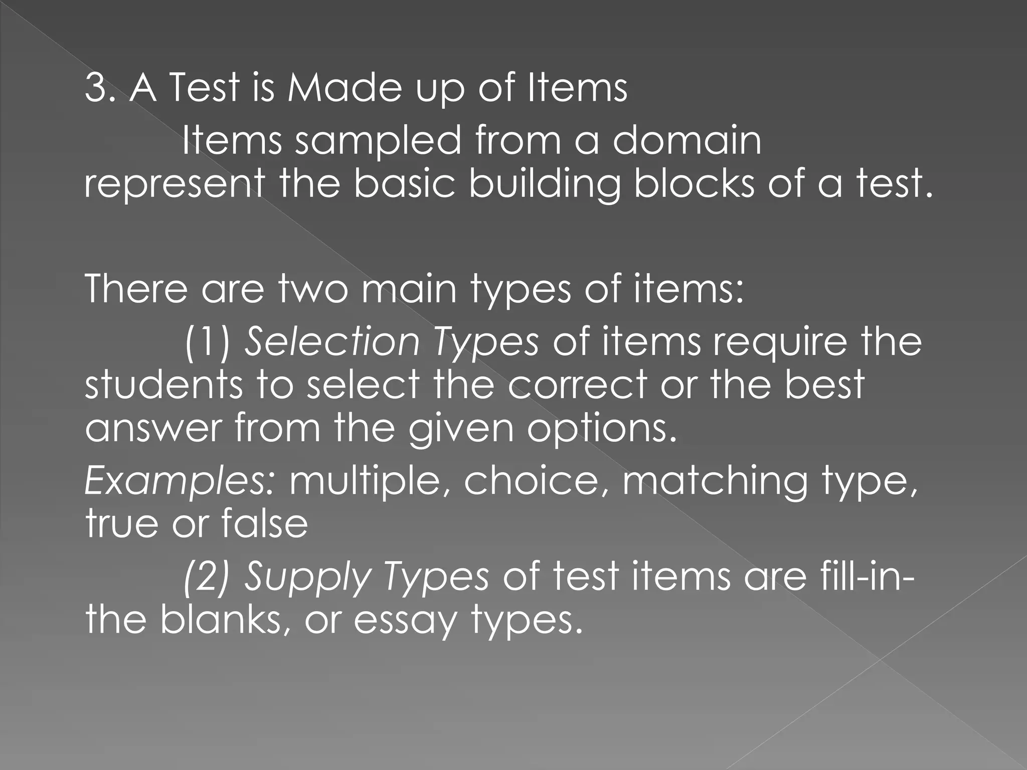 3. A Test is Made up of Items
Items sampled from a domain
represent the basic building blocks of a test.
There are two main types of items:
(1) Selection Types of items require the
students to select the correct or the best
answer from the given options.
Examples: multiple, choice, matching type,
true or false
(2) Supply Types of test items are fill-in-
the blanks, or essay types.
 