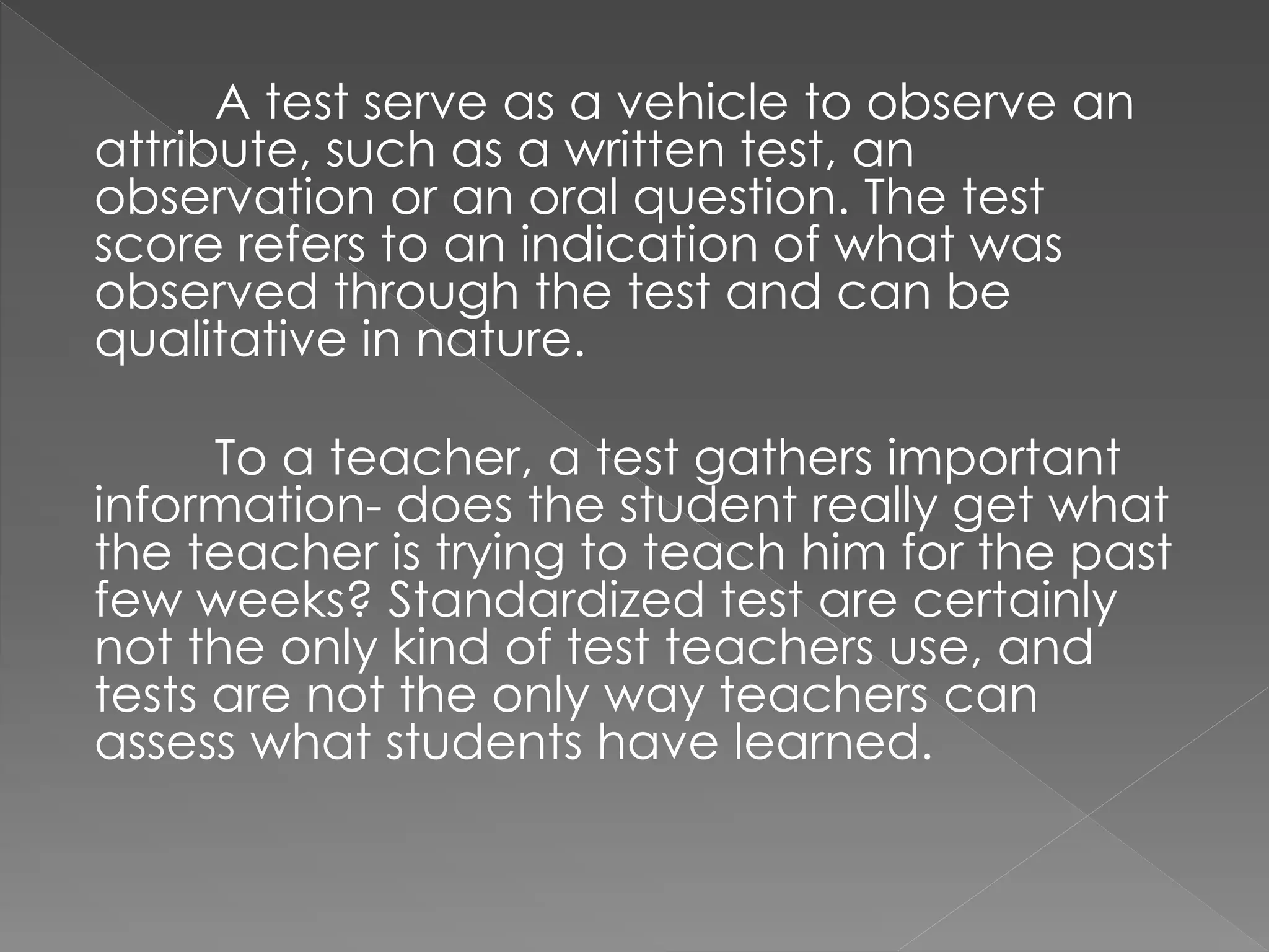 A test serve as a vehicle to observe an
attribute, such as a written test, an
observation or an oral question. The test
score refers to an indication of what was
observed through the test and can be
qualitative in nature.
To a teacher, a test gathers important
information- does the student really get what
the teacher is trying to teach him for the past
few weeks? Standardized test are certainly
not the only kind of test teachers use, and
tests are not the only way teachers can
assess what students have learned.
 
