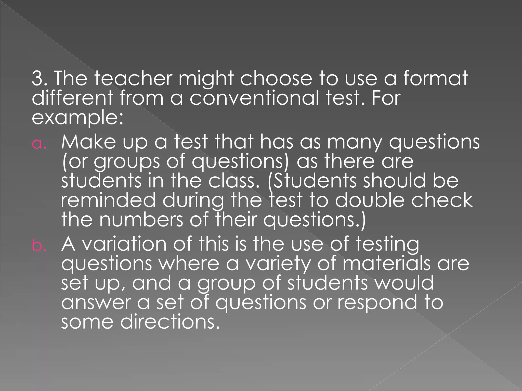 3. The teacher might choose to use a format
different from a conventional test. For
example:
a. Make up a test that has as many questions
(or groups of questions) as there are
students in the class. (Students should be
reminded during the test to double check
the numbers of their questions.)
b. A variation of this is the use of testing
questions where a variety of materials are
set up, and a group of students would
answer a set of questions or respond to
some directions.
 