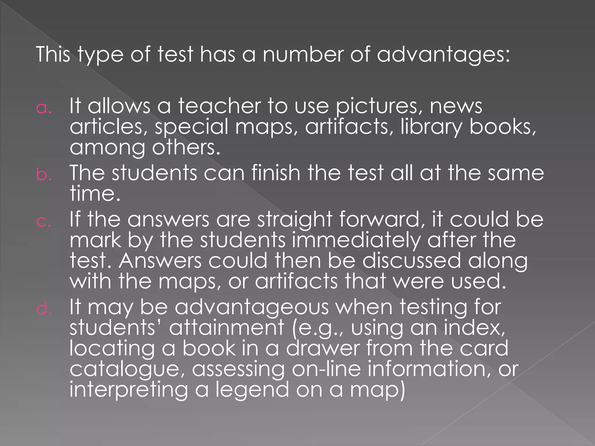 This type of test has a number of advantages:
a. It allows a teacher to use pictures, news
articles, special maps, artifacts, library books,
among others.
b. The students can finish the test all at the same
time.
c. If the answers are straight forward, it could be
mark by the students immediately after the
test. Answers could then be discussed along
with the maps, or artifacts that were used.
d. It may be advantageous when testing for
students’ attainment (e.g., using an index,
locating a book in a drawer from the card
catalogue, assessing on-line information, or
interpreting a legend on a map)
 
