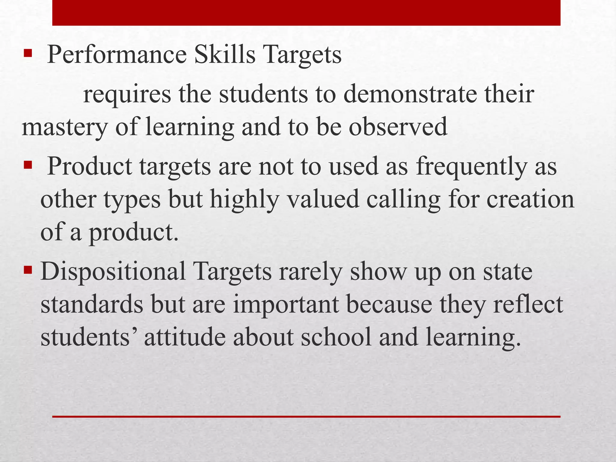  Performance Skills Targets
requires the students to demonstrate their
mastery of learning and to be observed
 Product targets are not to used as frequently as
other types but highly valued calling for creation
of a product.
 Dispositional Targets rarely show up on state
standards but are important because they reflect
students’ attitude about school and learning.
 