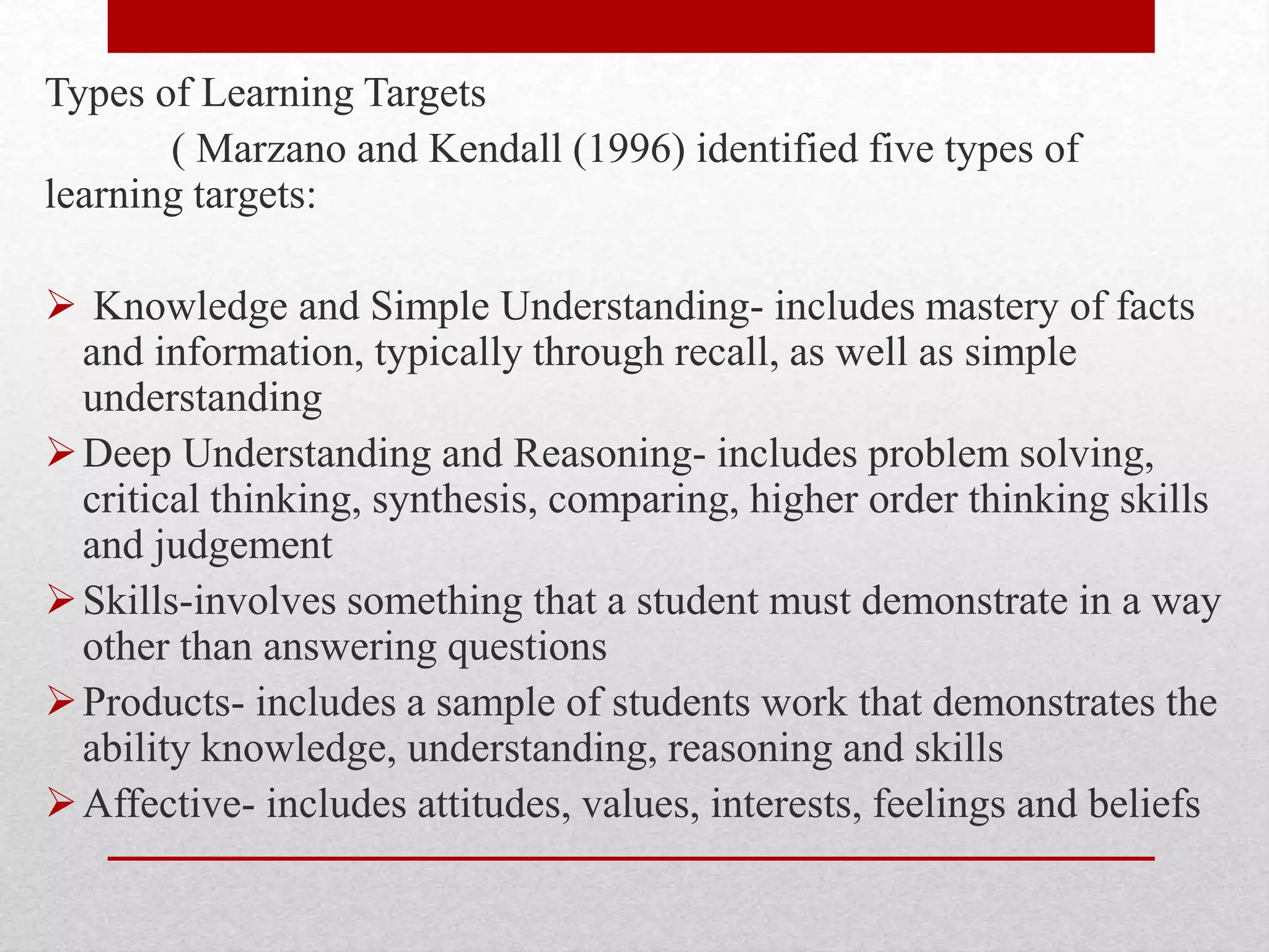 Types of Learning Targets
( Marzano and Kendall (1996) identified five types of
learning targets:
 Knowledge and Simple Understanding- includes mastery of facts
and information, typically through recall, as well as simple
understanding
Deep Understanding and Reasoning- includes problem solving,
critical thinking, synthesis, comparing, higher order thinking skills
and judgement
Skills-involves something that a student must demonstrate in a way
other than answering questions
Products- includes a sample of students work that demonstrates the
ability knowledge, understanding, reasoning and skills
Affective- includes attitudes, values, interests, feelings and beliefs
 