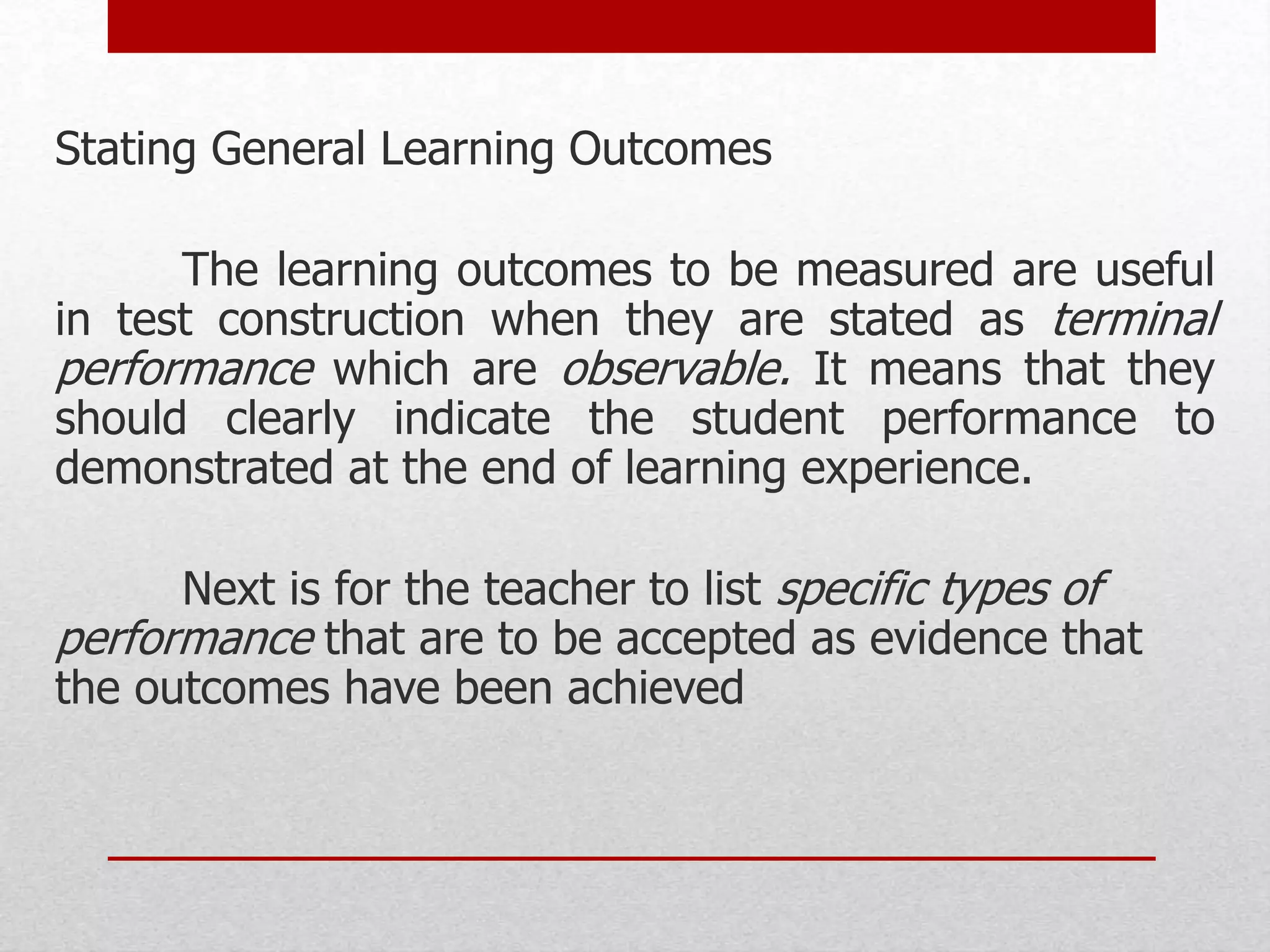 Stating General Learning Outcomes
The learning outcomes to be measured are useful
in test construction when they are stated as terminal
performance which are observable. It means that they
should clearly indicate the student performance to
demonstrated at the end of learning experience.
Next is for the teacher to list specific types of
performance that are to be accepted as evidence that
the outcomes have been achieved
 