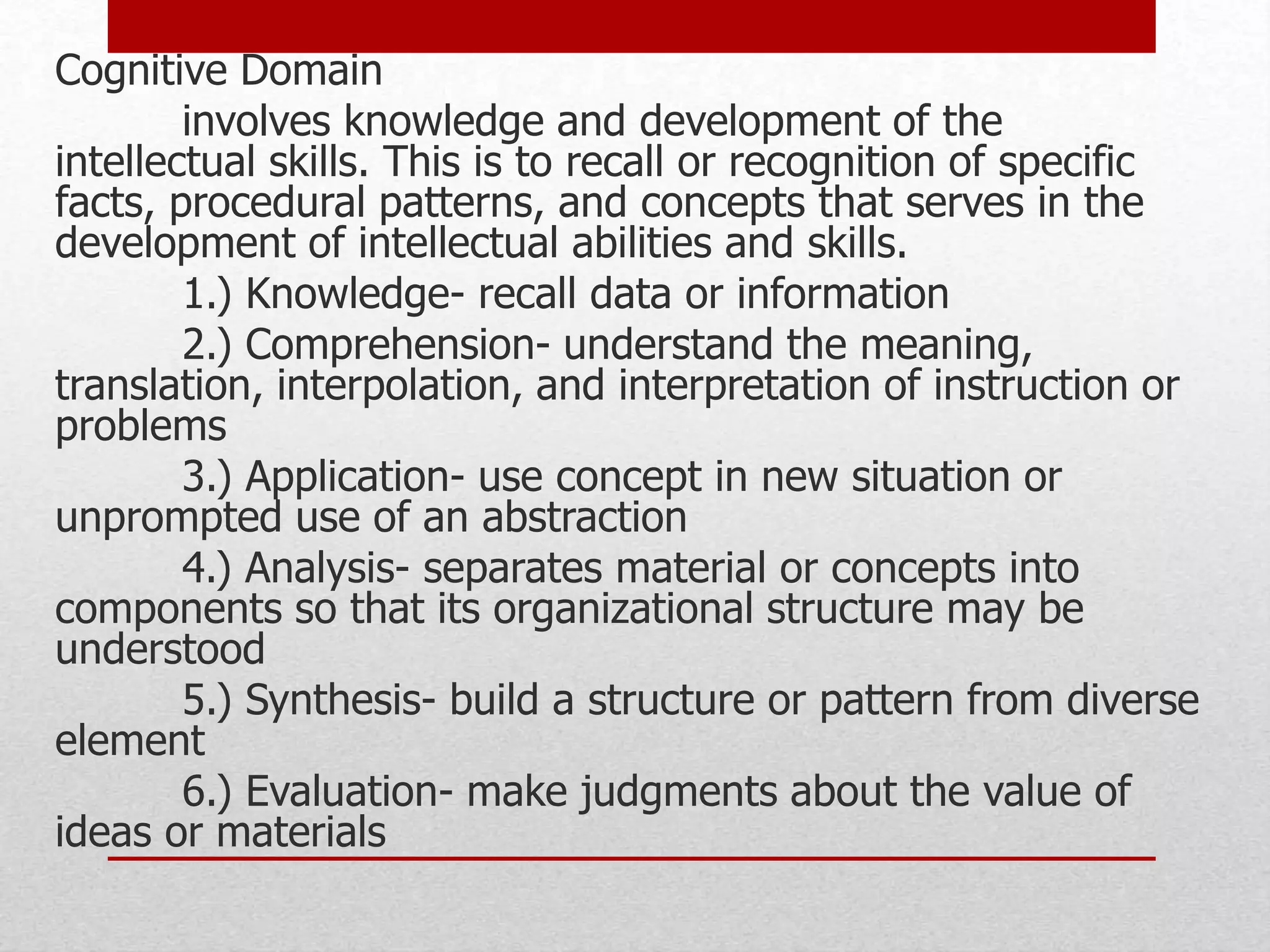 Cognitive Domain
involves knowledge and development of the
intellectual skills. This is to recall or recognition of specific
facts, procedural patterns, and concepts that serves in the
development of intellectual abilities and skills.
1.) Knowledge- recall data or information
2.) Comprehension- understand the meaning,
translation, interpolation, and interpretation of instruction or
problems
3.) Application- use concept in new situation or
unprompted use of an abstraction
4.) Analysis- separates material or concepts into
components so that its organizational structure may be
understood
5.) Synthesis- build a structure or pattern from diverse
element
6.) Evaluation- make judgments about the value of
ideas or materials
 