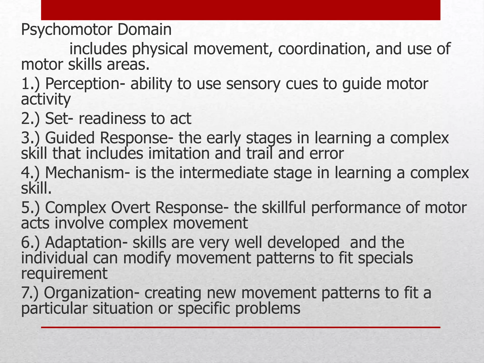 Psychomotor Domain
includes physical movement, coordination, and use of
motor skills areas.
1.) Perception- ability to use sensory cues to guide motor
activity
2.) Set- readiness to act
3.) Guided Response- the early stages in learning a complex
skill that includes imitation and trail and error
4.) Mechanism- is the intermediate stage in learning a complex
skill.
5.) Complex Overt Response- the skillful performance of motor
acts involve complex movement
6.) Adaptation- skills are very well developed and the
individual can modify movement patterns to fit specials
requirement
7.) Organization- creating new movement patterns to fit a
particular situation or specific problems
 