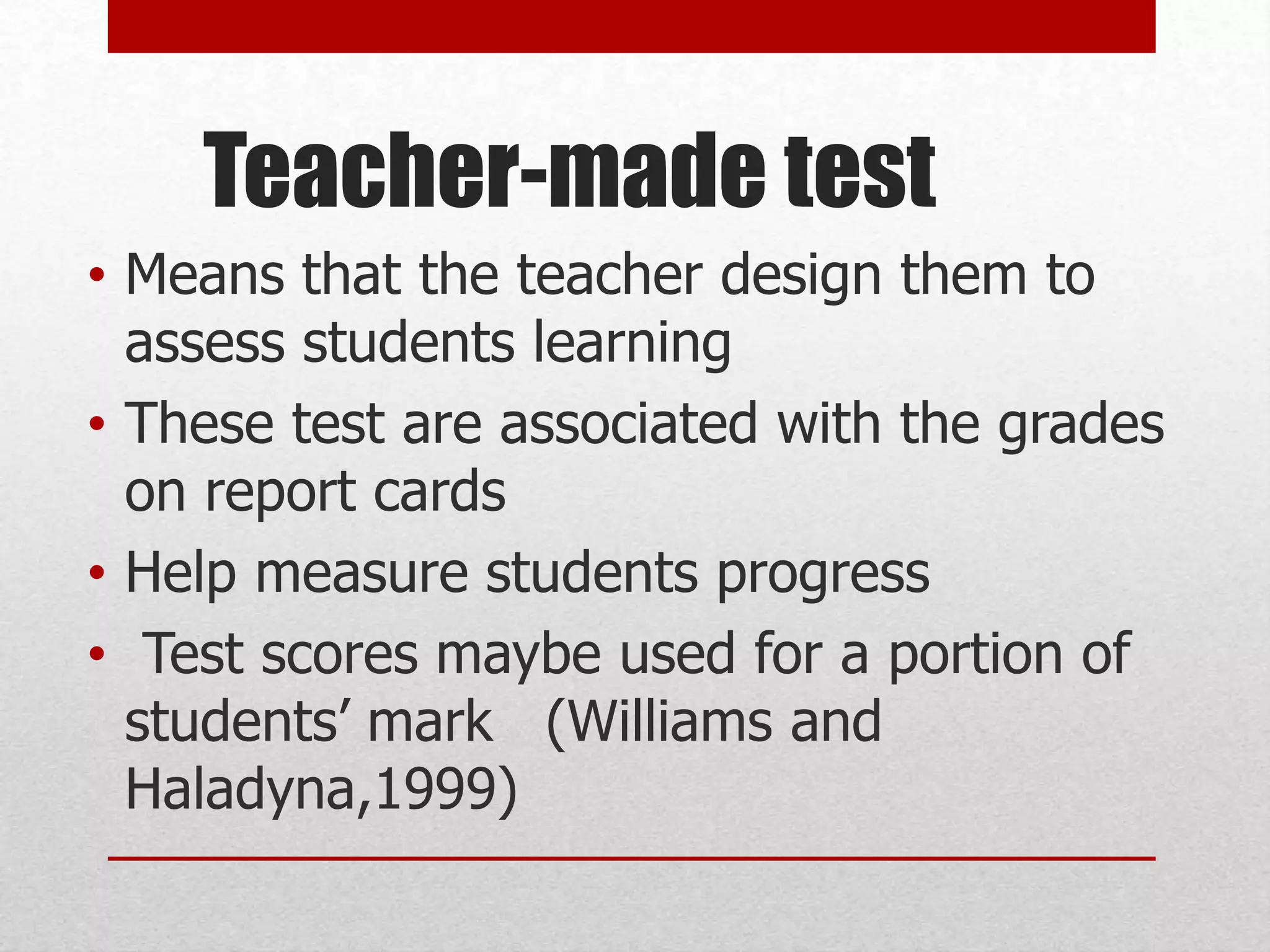 Teacher-made test
• Means that the teacher design them to
assess students learning
• These test are associated with the grades
on report cards
• Help measure students progress
• Test scores maybe used for a portion of
students’ mark (Williams and
Haladyna,1999)
 