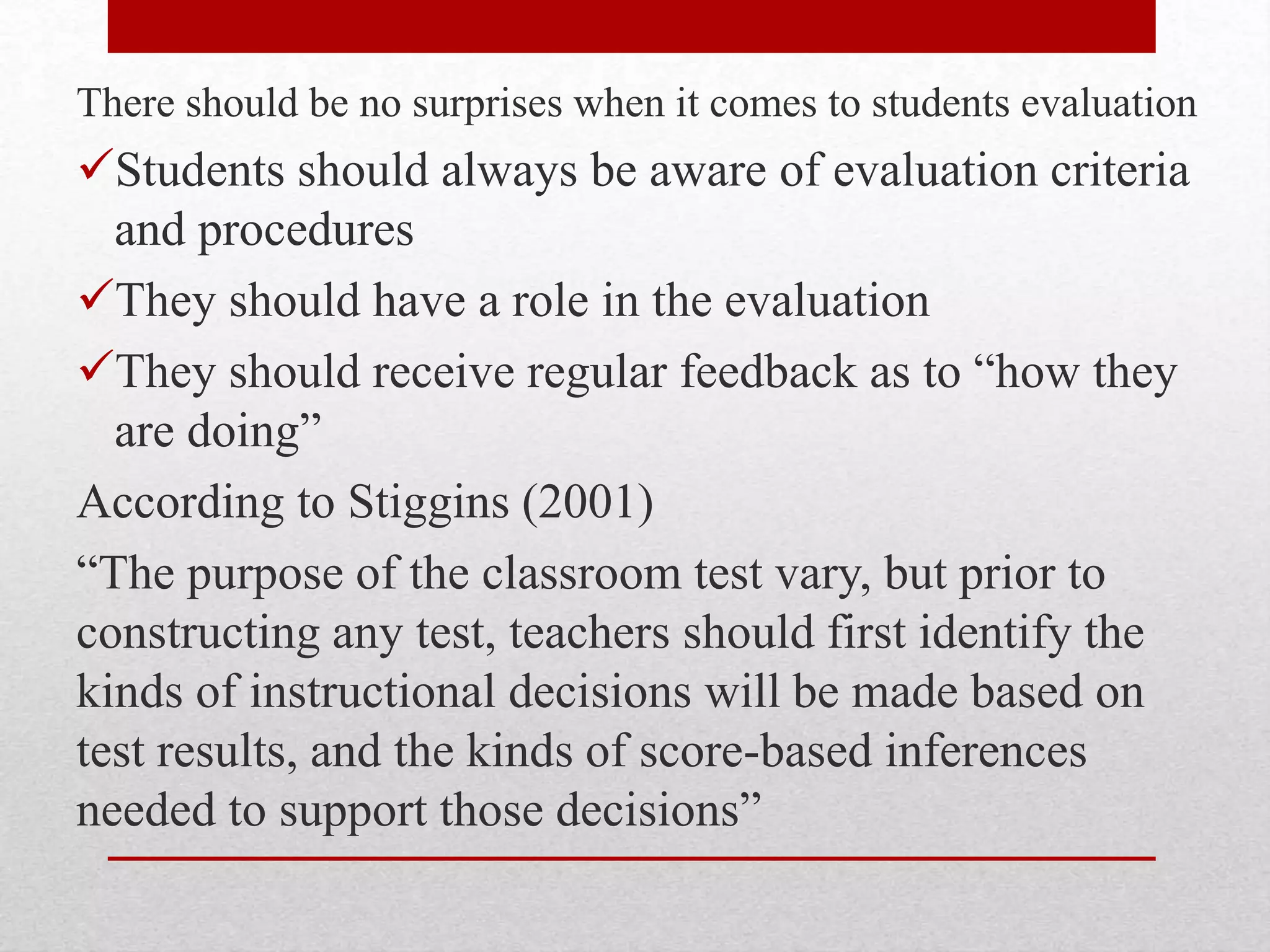 There should be no surprises when it comes to students evaluation
Students should always be aware of evaluation criteria
and procedures
They should have a role in the evaluation
They should receive regular feedback as to “how they
are doing”
According to Stiggins (2001)
“The purpose of the classroom test vary, but prior to
constructing any test, teachers should first identify the
kinds of instructional decisions will be made based on
test results, and the kinds of score-based inferences
needed to support those decisions”
 