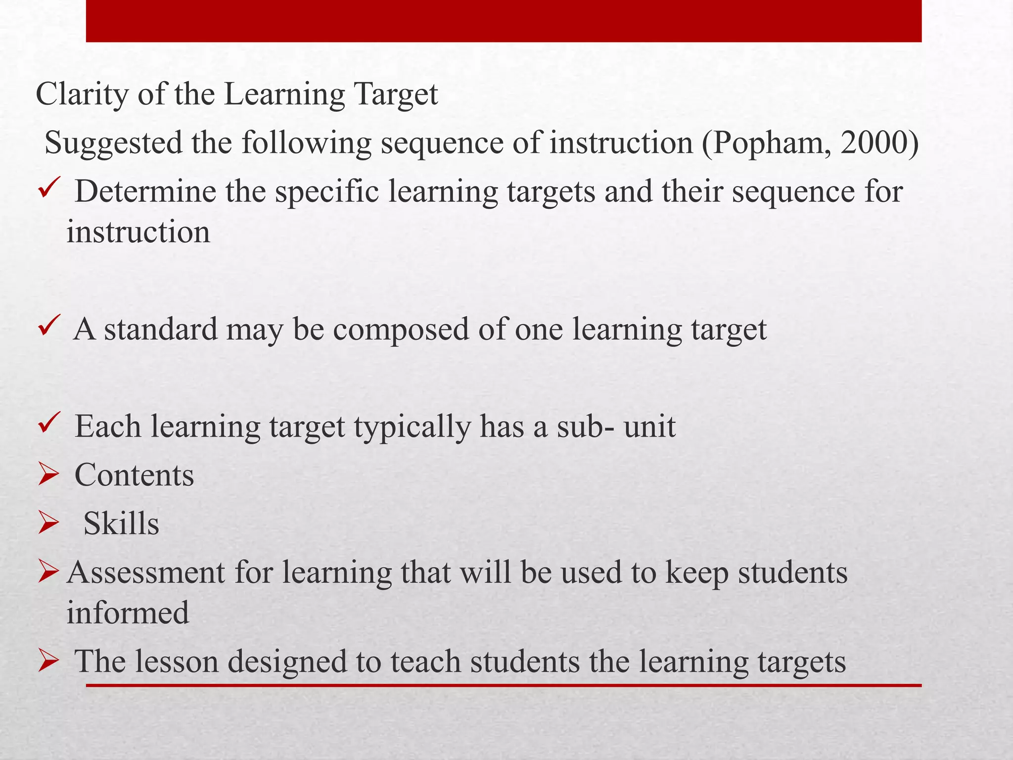 Clarity of the Learning Target
Suggested the following sequence of instruction (Popham, 2000)
 Determine the specific learning targets and their sequence for
instruction
 A standard may be composed of one learning target
 Each learning target typically has a sub- unit
 Contents
 Skills
Assessment for learning that will be used to keep students
informed
 The lesson designed to teach students the learning targets
 
