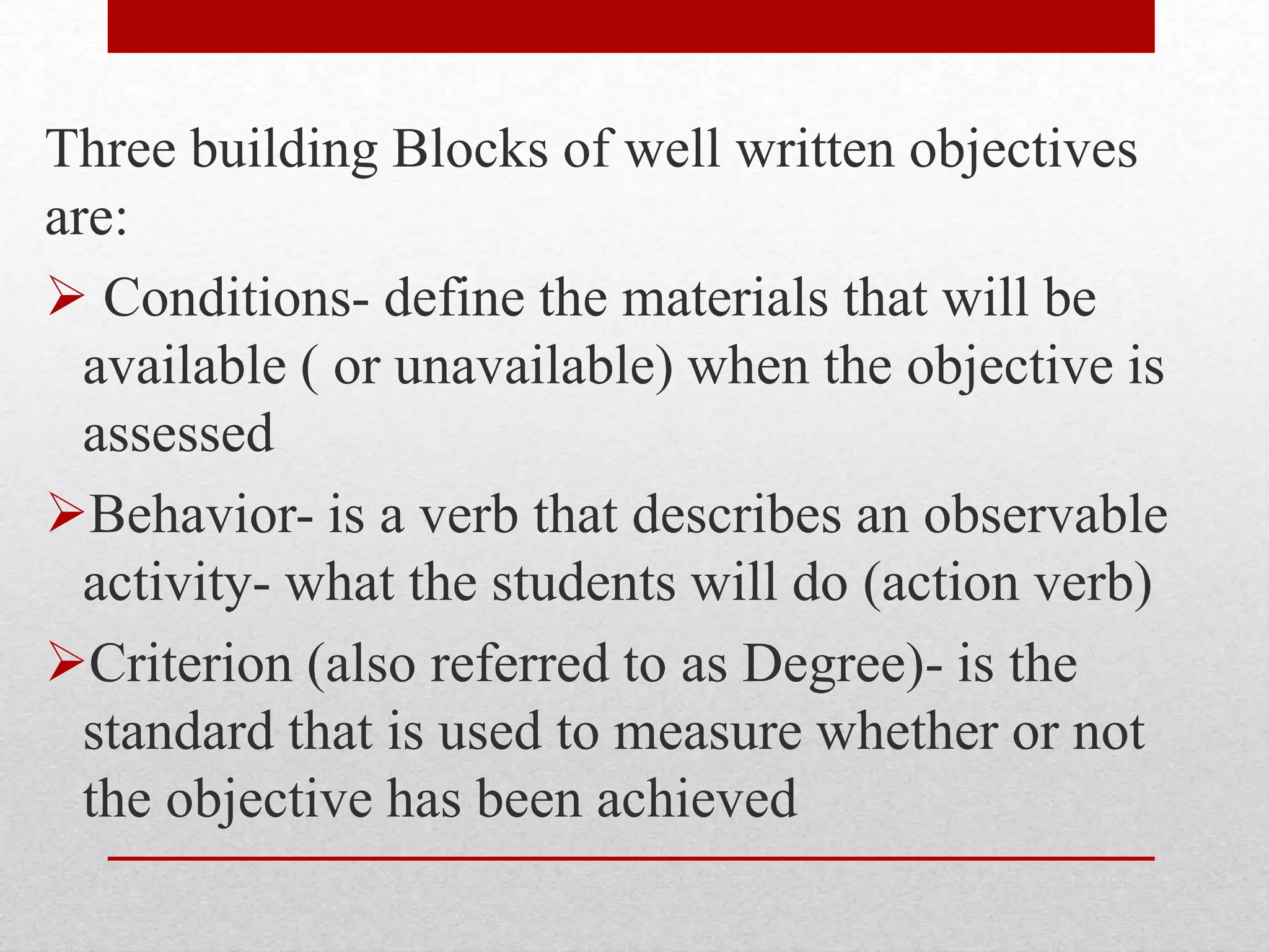 Three building Blocks of well written objectives
are:
 Conditions- define the materials that will be
available ( or unavailable) when the objective is
assessed
Behavior- is a verb that describes an observable
activity- what the students will do (action verb)
Criterion (also referred to as Degree)- is the
standard that is used to measure whether or not
the objective has been achieved
 