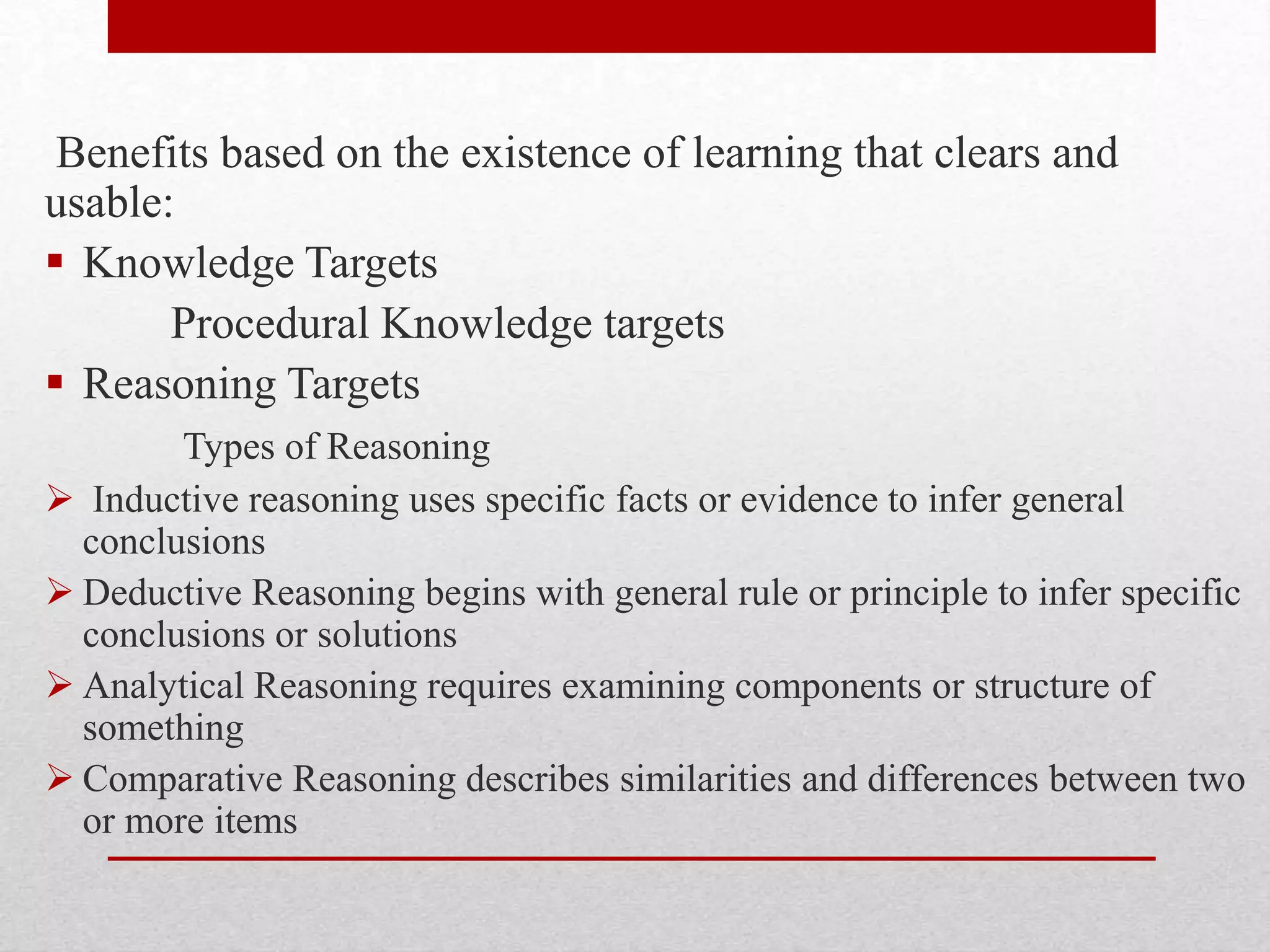 Benefits based on the existence of learning that clears and
usable:
 Knowledge Targets
Procedural Knowledge targets
 Reasoning Targets
Types of Reasoning
 Inductive reasoning uses specific facts or evidence to infer general
conclusions
 Deductive Reasoning begins with general rule or principle to infer specific
conclusions or solutions
 Analytical Reasoning requires examining components or structure of
something
 Comparative Reasoning describes similarities and differences between two
or more items
 