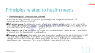 Principles related to health needs
1. Protection against communicable diseases.
Adequate housing provides protection against exposure to agents and vectors of
communicable diseases, through
❑Safe water supply: An adequate supply of safe and potable water assists in preventing the
spread of gastrointestinal diseases, supports domestic and personal hygiene and provides an
improved standard of living.
❑Sanitary disposal of excreta: Sanitary disposal of excreta reduces the fecal-oral transmission
of disease and the breeding of insect vectors.
❑Disposal of solid wastes: Adequate and safe disposal of solid domestic wastes reduces health
risks and helps to provide a more pleasant living environment; appropriate methods of
storage and disposal discourage insect and rodent vectors of disease and protect people
against poisonous substances and objects likely to cause accidental injury.
 