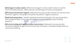 ❑Drainage of surface waters: Efficient drainage of surface waters helps to control
communicable diseases, safety hazards, and damage to homes and properly.
❑Personal and domestic hygiene: Adequate housing includes facilities for personal and
domestic hygiene, and people should be educated in hygienic practices.
❑Safe food preparation: Healthy dwellings provide facilities for the sate preparation
and storage of food, so that householders can employ sanitary food handling
practices.
❑Structural safeguards against disease transmission: Adequate housing provides
structural safeguards against the transmission of disease, including enough space to
avoid overcrowding.
 