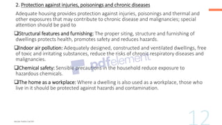 2. Protection against injuries, poisonings and chronic diseases
Adequate housing provides protection against injuries, poisonings and thermal and
other exposures that may contribute to chronic disease and malignancies; special
attention should be paid to
❑Structural features and furnishing: The proper siting, structure and furnishing of
dwellings protects health, promotes safety and reduces hazards.
❑Indoor air pollution: Adequately designed, constructed and ventilated dwellings, free
of toxic and irritating substances, reduce the risks of chronic respiratory diseases and
malignancies.
❑Chemical safety: Sensible precautions in the household reduce exposure to
hazardous chemicals.
❑The home as a workplace: Where a dwelling is also used as a workplace, those who
live in it should be protected against hazards and contamination.
 