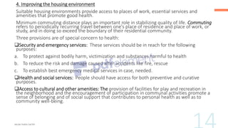 4. Improving the housing environment
Suitable housing environments provide access to places of work, essential services and
amenities that promote good health.
Minimum commuting distance plays an important role in stabilizing quality of life. Commuting
refers to periodically recurring travel between one's place of residence and place of work, or
study, and in doing so exceed the boundary of their residential community.
Three provisions are of special concern to health:
❑Security and emergency services: These services should be in reach for the following
purposes:
a. To protect against bodily harm, victimization and substances harmful to health
b. To reduce the risk and damage caused after accidents like fire, rescue
c. To establish best emergency medical services in case, needed.
❑Health and social services: People should have access for both preventive and curative
purposes.
❑Access to cultural and other amenities: The provision of facilities for play and recreation in
the neighborhood and the encouragement of participation in communal activities promote a
sense of belonging and of social support that contributes to personal health as well as to
community well-being.
 