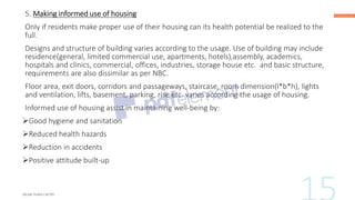 5. Making informed use of housing
Only if residents make proper use of their housing can its health potential be realized to the
full.
Designs and structure of building varies according to the usage. Use of building may include
residence(general, limited commercial use, apartments, hotels),assembly, academics,
hospitals and clinics, commercial, offices, industries, storage house etc. and basic structure,
requirements are also dissimilar as per NBC.
Floor area, exit doors, corridors and passageways, staircase, room dimension(l*b*h), lights
and ventilation, lifts, basement, parking, rise etc. varies according the usage of housing.
Informed use of housing assist in maintaining well-being by:
➢Good hygiene and sanitation
➢Reduced health hazards
➢Reduction in accidents
➢Positive attitude built-up
 